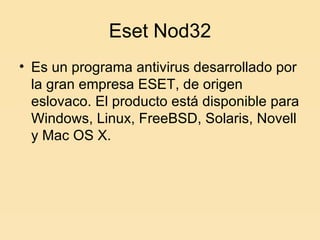 Eset Nod32 Es un programa antivirus desarrollado por la gran empresa ESET, de origen eslovaco. El producto está disponible para Windows, Linux, FreeBSD, Solaris, Novell y Mac OS X. 