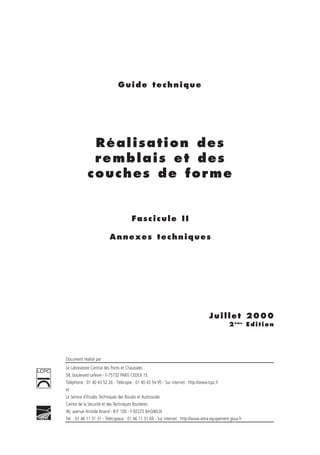 Guide technique
Réalisation des
remblais et des
couches de forme
Fascicule II
Annexes techniques
Juillet 2000
2éme
Edition
Document réalisé par :
Le Laboratoire Central des Ponts et Chaussées
58, boulevard Lefevre - F-75732 PARIS CEDEX 15
Téléphone : 01 40 43 52 26 - Télécopie : 01 40 43 54 95 - Sur internet : http://www.lcpc.fr
et
Le Service d’Etudes Techniques des Routes et Autoroutes
Centre de la Sécurité et des Techniques Routières
46, avenue Aristide Briand - B.P. 100 - F-92225 BAGNEUX
Tél. : 01 46 11 31 31 - Télécopieur : 01 46 11 31 69 - Sur internet : http://www.setra.equipement.gouv.fr
LCPC
 