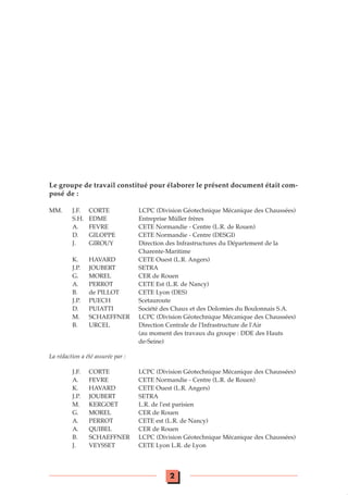 Le groupe de travail constitué pour élaborer le présent document était com-
posé de :
MM. J.F. CORTE LCPC (Division Géotechnique Mécanique des Chaussées)
S.H. EDME Entreprise Müller frères
A. FEVRE CETE Normandie - Centre (L.R. de Rouen)
D. GILOPPE CETE Normandie - Centre (DESGI)
J. GIROUY Direction des Infrastructures du Département de la
Charente-Maritime
K. HAVARD CETE Ouest (L.R. Angers)
J.P. JOUBERT SETRA
G. MOREL CER de Rouen
A. PERROT CETE Est (L.R. de Nancy)
B. de PILLOT CETE Lyon (DES)
J.P. PUECH Scetauroute
D. PUIATTI Société des Chaux et des Dolomies du Boulonnais S.A.
M. SCHAEFFNER LCPC (Division Géotechnique Mécanique des Chaussées)
B. URCEL Direction Centrale de l'Infrastructure de l'Air
(au moment des travaux du groupe : DDE des Hauts
de-Seine)
La rédaction a été assurée par :
J.F. CORTE LCPC (Division Géotechnique Mécanique des Chaussées)
A. FEVRE CETE Normandie - Centre (L.R. de Rouen)
K. HAVARD CETE Ouest (L.R. Angers)
J.P. JOUBERT SETRA
M. KERGOET L.R. de l'est parisien
G. MOREL CER de Rouen
A. PERROT CETE est (L.R. de Nancy)
A. QUIBEL CER de Rouen
B. SCHAEFFNER LCPC (Division Géotechnique Mécanique des Chaussées)
J. VEYSSET CETE Lyon L.R. de Lyon
2
 
