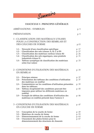 FASCICULE I : PRINCIPES GÉNÉRAUX
ABRÉVIATIONS - SYMBOLES p. 5
PRÉSENTATION p. 9
1 - CLASSIFICATION DES MATÉRIAUX UTILISES
POUR LA CONSTRUCTION DES REMBLAIS ET
DES COUCHES DE FORME p.15
1.1 - Nécessité d'une classification spécifique p. 17
1.2 - Classification des sols (classes A, B, C et D) p. 17
1.3 - Classification des matériaux rocheux (classe R) p. 26
1.4 - Classification des sols organiques, sous produits p. 31
industriels (classe F)
1.5 - Tableau synoptique de classification des matériaux p. 33
selon leur nature
2 - CONDITIONS D'UTILISATION DES MATÉRIAUX p. 35
EN REMBLAI
2.1 - Principes retenus p. 37
2.2 - Présentation des tableaux des conditions d’utilisation p. 37
des matériaux en remblai
2.3 - Commentaires sur les conditions d'utilisation présentées p. 39
dans les tableaux
2.4 - Tableau récapitulatif des conditions pouvant être p. 45
imposées pour utiliser les différents matériaux en
remblai
2.5 - Exemple de tableau des conditions d'utilisation des p. 46
matériaux en remblai présenté dans l'annexe 2
3 - CONDITIONS D'UTILISATION DES MATÉRIAUX p. 47
EN COUCHE DE FORME
3.1 - Conception de la couche de forme p. 49
3.2 - Matériaux de couche de forme p. 53
3.3 - Dimensionnement de la couche de forme p. 63
3.4 - Classement des plates-formes pour le p. 67
dimensionnement des structures de chaussée
Sommaire
3
 