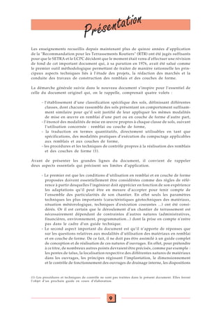9
Présentation
Les enseignements recueillis depuis maintenant plus de quinze années d’application
de la "Recommandation pour les Terrassements Routiers" (RTR) ont été jugés suffisants
pour que le SETRA et le LCPC décident que le moment était venu d'effectuer une révision
de fond de cet important document qui, à sa parution en 1976, avait été salué comme
le premier outil méthodologique permettant de traiter de manière rationnelle les prin-
cipaux aspects techniques liés à l’étude des projets, la rédaction des marchés et la
conduite des travaux de construction des remblais et des couches de forme.
La démarche générale suivie dans le nouveau document s’inspire pour l’essentiel de
celle du document originel qui, on le rappelle, comprenait quatre volets :
- l’établissement d’une classification spécifique des sols, définissant différentes
classes, dont chacune rassemble des sols présentant un comportement suffisam-
ment similaire pour qu’il soit justifié de leur appliquer les mêmes modalités
de mise en œuvre en remblai d’une part ou en couche de forme d’autre part,
- l’énoncé des modalités de mise en œuvre propres à chaque classe de sols, suivant
l’utilisation concernée : remblai ou couche de forme,
- la traduction en termes quantitatifs, directement utilisables en tant que
spécifications, des modalités pratiques d’exécution du compactage applicables
aux remblais et aux couches de forme,
- les procédures et les techniques de contrôle propres à la réalisation des remblais
et des couches de forme (1).
Avant de présenter les grandes lignes du document, il convient de rappeler
deux aspects essentiels qui précisent ses limites d’application.
- Le premier est que les conditions d’utilisation en remblai et en couche de forme
proposées doivent essentiellement être considérées comme des règles de réfé-
rence à partir desquelles l’ingénieur doit apprécier en fonction de son expérience
les adaptations qu’il peut être en mesure d’accepter pour tenir compte de
l’ensemble des particularités de son chantier. En effet seuls les paramètres
techniques les plus importants (caractéristiques géotechniques des matériaux,
situation météorologique, techniques d'exécution courantes ...) ont été consi-
dérés. Or il est certain que le déroulement d'un chantier de terrassement est
nécessairement dépendant de contraintes d'autres natures (administratives,
financières, environnement, programmation...) dont la prise en compte n'entre
pas dans le cadre d'un guide technique.
- Le second aspect important du document est qu’il n’apporte de réponses que
sur les questions relatives aux modalités d’utilisation des matériaux en remblai
et en couche de forme. De ce fait, il ne doit pas être assimilé à un guide complet
de conception et de réalisation de ces natures d’ouvrages. En effet, pour prétendre
à ce titre, de nombreux autres points devraient être précisés, comme par exemple :
les pentes de talus, la localisation respective des différentes natures de matériaux
dans les ouvrages, les principes régissant l’implantation, le dimensionnement
et le contrôle de fonctionnement des ouvrages de drainage interne, les dispositions
(1) Les procédures et techniques de contrôle ne sont pas traitées dans le présent document. Elles feront
l’objet d’un prochain guide en cours d’élaboration.
 
