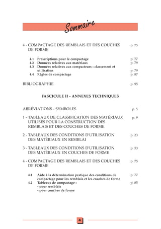 4 - COMPACTAGE DES REMBLAIS ET DES COUCHES p. 75
DE FORME
4.1 Prescriptions pour le compactage p. 77
4.2 Données relatives aux matériaux p. 79
4.3 Données relatives aux compacteurs : classement et
utilisation p. 79
4.4 Règles de compactage p. 87
BIBLIOGRAPHIE p. 95
FASCICULE II - ANNEXES TECHNIQUES
ABRÉVIATIONS - SYMBOLES p. 5
1 - TABLEAUX DE CLASSIFICATION DES MATÉRIAUX p. 9
UTILISES POUR LA CONSTRUCTION DES
REMBLAIS ET DES COUCHES DE FORME
2 - TABLEAUX DES CONDITIONS D'UTILISATION p. 23
DES MATÉRIAUX EN REMBLAI
3 - TABLEAUX DES CONDITIONS D'UTILISATION p. 53
DES MATÉRIAUX EN COUCHES DE FORME
4 - COMPACTAGE DES REMBLAIS ET DES COUCHES p. 75
DE FORME
4.1 Aide à la détermination pratique des conditions de p. 77
compactage pour les remblais et les couches de forme
4.2 Tableaux de compactage : p. 85
- pour remblais
- pour couches de forme
Sommaire
4
 