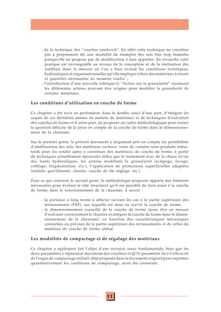 11
- de la technique des “couches sandwich”. En effet cette technique ne constitue
pas à proprement dit une modalité de réemploi des sols fins trop humides
puisqu’elle ne propose pas de modification à leur apporter. En revanche cette
pratique est envisageable au niveau de la conception et de la réalisation des
remblais dans la mesure où l’on a bien évalué les conditions techniques,
hydrauliques et organisationnelles qu’elle implique (choix des matériaux à réunir
et quantités nécessaires au moment voulu) ;
- l’introduction d’une nouvelle rubrique G “Action sur la granularité” recensant
les différentes actions pouvant être exigées pour modifier la granularité de
certains matériaux.
Les conditions d’utilisation en couche de forme
Ce chapitre a été revu en profondeur dans le double souci d’une part, d’intégrer les
acquis de ces dernières années en matière de matériaux et de techniques d’exécution
des couches de forme et d’autre part, de proposer un cadre méthodologique pour traiter
la question délicate de la prise en compte de la couche de forme dans le dimensionne-
ment de la chaussée.
Sur le premier point, le présent document a largement pris en compte les possibilités
d’amélioration des sols, des matériaux rocheux, voire de certains sous-produits indus-
triels pour les rendre aptes à constituer des matériaux de couche de forme, à partir
de techniques actuellement éprouvées telles que le traitement avec de la chaux et/ou
des liants hydrauliques, les actions modifiant la granularité (scalpage, lavage,
criblage, fragmentation, etc.), l’application de protections superficielles adaptées
(enduits gravillonnés, cloutés, couche de fin réglage, etc.).
Pour ce qui concerne le second point, la méthodologie proposée apporte des éléments
nécessaires pour évaluer le rôle structurel qu’il est possible de faire jouer à la couche
de forme dans le fonctionnement de la chaussée, à savoir :
- la portance à long terme à affecter suivant les cas à la partie supérieure des
terrassements (PST), sur laquelle est mise en œuvre la couche de forme,
- le dimensionnement conseillé de la couche de forme (pour être en mesure
d’exécuter correctement le chantier et intégrer la couche de forme dans le dimen-
sionnement de la chaussée), en fonction des caractéristiques mécaniques
constatées ou prévues de la partie supérieure des terrassements et de celles du
matériau de couche de forme utilisé.
Les modalités de compactage et de régalage des matériaux
Ce chapitre a également fait l’objet d’une révision assez fondamentale, bien que les
deux paramètres e (épaisseur maximum des couches) et Q/S (paramètre lié à l’efficacité
de l’engin de compactage utilisé), déjà proposés dans le document originel pour exprimer
quantitativement les conditions de compactage, aient été conservés.
 