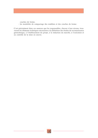 13
couches de forme,
- les modalités de compactage des remblais et des couches de forme.
C’est précisément dans ces annexes que les responsables, chacun à leur niveau, trou-
veront les éléments techniques nécessaires à la définition des études de reconnaissance
géotechnique, à l’établissement du projet, à la rédaction du marché, à l’exécution et
au contrôle de la mise en œuvre.
 