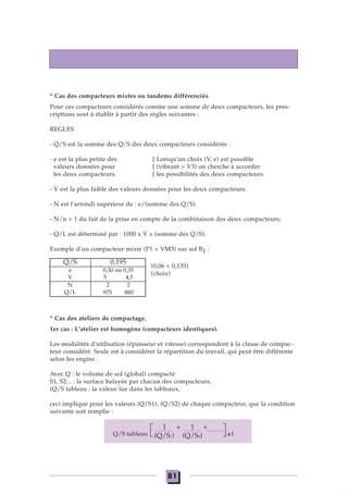 * Cas des compacteurs mixtes ou tandems différenciés
Pour ces compacteurs considérés comme une somme de deux compacteurs, les pres-
criptions sont à établir à partir des règles suivantes :
REGLES
- Q/S est la somme des Q/S des deux compacteurs considérés :
- e est la plus petite des [ Lorsqu'un choix (V, e) est possible
valeurs données pour [ (vibrant > V3) on cherche à accorder
les deux compacteurs. [ les possibilités des deux compacteurs.
- V est la plus faible des valeurs données pour les deux compacteurs.
- N est l'arrondi supérieur de : e/(somme des Q/S).
- N/n = 1 du fait de la prise en compte de la combinaison des deux compacteurs;
- Q/L est déterminé par : 1000 x V x (somme des Q/S).
Exemple d'un compacteur mixte (P1 + VM3) sur sol B1 :
(0,06 + 0,135)
(choix)
* Cas des ateliers de compactage.
1er cas : L'atelier est homogène (compacteurs identiques).
Les modalités d'utilisation (épaisseur et vitesse) correspondent à la classe de compac-
teur considéré. Seule est à considérer la répartition du travail, qui peut être différente
selon les engins :
Avec Q : le volume de sol (global) compacté
S1, S2... : la surface balayée par chacun des compacteurs,
(Q/S tableau : la valeur lue dans les tableaux,
ceci implique pour les valeurs (Q/S1), (Q/S2) de chaque compacteur, que la condition
suivante soit remplie :
Q/S tableau ≥1
Q/S
e
V
N
Q/L
0,195
0,30 ou 0,35
5 4,5
2 2
975 880
1 + 1 +
(Q/S1) (Q/S2)
81
 
