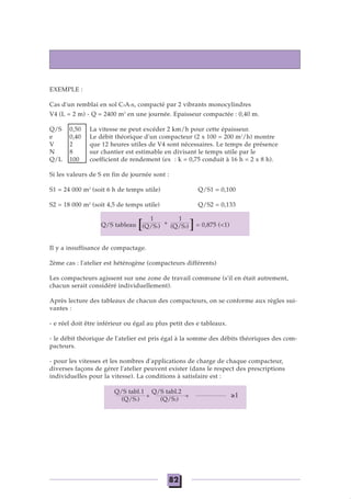 EXEMPLE :
Cas d'un remblai en sol C2A1s, compacté par 2 vibrants monocylindres
V4 (L = 2 m) - Q = 2400 m3
en une journée. Epaisseur compactée : 0,40 m.
Q/S 0,50 La vitesse ne peut excéder 2 km/h pour cette épaisseur.
e 0,40 Le débit théorique d'un compacteur (2 x 100 = 200 m3
/h) montre
V 2 que 12 heures utiles de V4 sont nécessaires. Le temps de présence
N 8 sur chantier est estimable en divisant le temps utile par le
Q/L 100 coefficient de rendement (ex : k = 0,75 conduit à 16 h = 2 x 8 h).
Si les valeurs de S en fin de journée sont :
S1 = 24 000 m2
(soit 6 h de temps utile) Q/S1 = 0,100
S2 = 18 000 m2
(soit 4,5 de temps utile) Q/S2 = 0,133
Q/S tableau [ ]= 0,875 (<1)
Il y a insuffisance de compactage.
2ème cas : l'atelier est hétérogène (compacteurs différents)
Les compacteurs agissent sur une zone de travail commune (s'il en était autrement,
chacun serait considéré individuellement).
Après lecture des tableaux de chacun des compacteurs, on se conforme aux règles sui-
vantes :
- e réel doit être inférieur ou égal au plus petit des e tableaux.
- le débit théorique de l'atelier est pris égal à la somme des débits théoriques des com-
pacteurs.
- pour les vitesses et les nombres d'applications de charge de chaque compacteur,
diverses façons de gérer l'atelier peuvent exister (dans le respect des prescriptions
individuelles pour la vitesse). La conditions à satisfaire est :
Q/S tabl.1
+
Q/S tabl.2
+
(Q/S1) (Q/S2)
1
+
1
(Q/S1) (Q/S2)
82
≥1
 