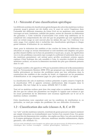 17
1.1 - Nécessité d’une classification spécifique
Les différents systèmes de classifications géotechniques des sols et des matériaux rocheux
proposés jusqu’à présent ont été établis avec le souci de servir l’ingénieur dans
l’ensemble des différents domaines du Génie Civil où ces matériaux sont concernés
(ouvrages en terre, fondations, stabilité des pentes, assises de chaussée ou élaboration
des granulats...). Cette recherche d’universalité s’est avérée trop ambitieuse car la
complexité des comportements des sols fait que les propriétés qui sont significatives
pour un certain usage ne sont souvent plus les mêmes dès que l’on s’intéresse à un
autre usage. Ceci conduit alors à rechercher des classifications spécifiques à chaque
grand domaine d’utilisation de ces matériaux.
Ainsi, pour la réalisation des remblais et des couches de forme, les différentes clas-
sifications en usage au niveau international se sont montrées mal adaptées soit parce
qu’elles étaient établies sur la base de paramètres n’ayant pas, ou peu, de signification
vis-à-vis des problèmes rencontrés (par exemple le coefficient d’uniformité dans le cas
des matériaux granulaires), soit surtout parce qu’elles occultaient certains aspects
capitaux (l’état hydrique des sols sensibles à l’eau, le caractère évolutif de certains
matériaux rocheux, ou encore la dimension maximale des plus gros éléments présents
dans le sol).
Un progrès notable a été apporté en 1976 par la première édition de la Recommandation
pour les Terrassements Routiers (RTR 1976) qui proposait une classification des sols
établie précisément en fonction des problèmes posés par leur utilisation dans la
construction des remblais et des couches de forme, et s’appuyant sur les paramètres
d’identification et de comportement jugés les plus représentatifs à cet égard.
La classification des sols et matériaux rocheux présentée ci-après conserve l’esprit de
la classification 1976 et apporte certaines améliorations déjà évoquées dans le
préambule. Elle fait l’objet de la norme AFNOR (NF P 11-300).
Tout sol ou matériau rocheux peut donc être rangé selon ce système de classification
dès lors que les valeurs des paramètres sur lesquels il s’appuie sont connues et que
les essais permettant de les déterminer sont reconnus significatifs sur le sol ou le
matériau rocheux considéré.
Cette classification reste cependant axée sur les conditions de réutilisation et, en
particulier, ne rend pas compte des problèmes liés aux difficultés d’extraction.
1.2 - Classification des sols (classes A, B, C et D)
Les “sols” sont des matériaux naturels, constitués de grains pouvant se séparer aisément
par simple trituration ou éventuellement sous l’action d’un courant d’eau. Ces grains
peuvent être de dimensions très variables : des argiles aux blocs. Les sols sont de nature
et d’origine géologique diverses : alluvions, matériaux meubles sédimentaires, dépôts
glaciaires, sols résiduels (1)...
(1) Les sols résiduels sont formés sur place par un processus d’altération physico-
chimique des roches (exemple : arènes granitiques, latérites...).
 