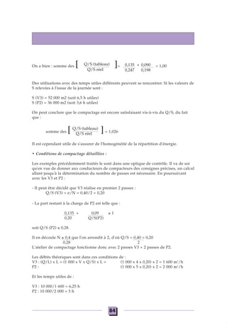 On a bien : somme des [ ]= = 1,00
Des utilisations avec des temps utiles différents peuvent se rencontrer. Si les valeurs de
S relevées à l'issue de la journée sont :
S (V3) = 52 000 m2 (soit 6,5 h utiles)
S (P2) = 36 000 m2 (soit 3,6 h utiles)
On peut conclure que le compactage est encore satisfaisant vis-à-vis du Q/S, du fait
que :
somme des [ ]= 1,026
Il est cependant utile de s'assurer de l'homogénéité de la répartition d'énergie.
• Conditions de compactage détaillées :
Les exemples précédemment traités le sont dans une optique de contrôle. Il va de soi
qu'en vue de donner aux conducteurs de compacteurs des consignes précises, un calcul
allant jusqu'à la détermination du nombre de passes est nécessaire. En poursuivant
avec les V3 et P2 :
- Il peut être décidé que V3 réalise en premier 2 passes :
Q/S (V3) = e/N = 0,40/2 = 0,20
- La part restant à la charge de P2 est telle que :
0,135 + 0,09 ≥ 1
0,20 Q/S(P2)
soit Q/S (P2) ≤ 0,28.
Il en découle N ≥ 0,4 que l'on arrondit à 2, d'où Q/S = 0,40 = 0,20
0,28 2
L'atelier de compactage fonctionne donc avec 2 passes V3 + 2 passes de P2.
Les débits théoriques sont dans ces conditions de :
V3 : (Q/L) x L = (1 000 x V x Q/S) x L = (1 000 x 4 x 0,20) x 2 = 1 600 m3
/h
P2 : = (Q/L) x L = (1 000 x V x Q/S) x L = (1 000 x 5 x 0,20) x 2 = 2 000 m3
/h
Et les temps utiles de :
V3 : 10 000/1 600 = 6,25 h
P2 : 10 000/2 000 = 5 h
Q/S (tableau)
Q/S réel
Q/S (tableau)
Q/S réel
0,135 + 0,090
0,247 0,198
84
 