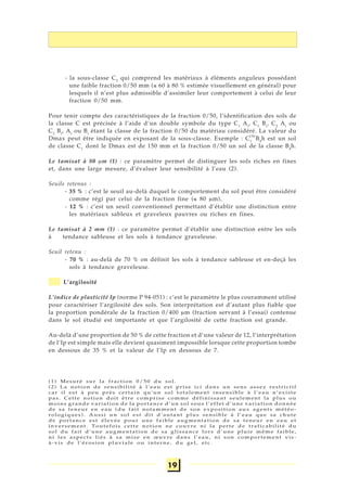 19
- la sous-classe C2
qui comprend les matériaux à éléments anguleux possédant
une faible fraction 0/50 mm (≤ 60 à 80 % estimée visuellement en général) pour
lesquels il n’est plus admissible d’assimiler leur comportement à celui de leur
fraction 0/50 mm.
Pour tenir compte des caractéristiques de la fraction 0/50, l’identification des sols de
la classe C est précisée à l’aide d’un double symbole du type C1
Ai
, C1
Bi
, C2
Ai
ou
C2
Bi
, Ai
ou Bi
étant la classe de la fraction 0/50 du matériau considéré. La valeur du
Dmax peut être indiquée en exposant de la sous-classe. Exemple : C1
B4
h est un sol
de classe C1
dont le Dmax est de 150 mm et la fraction 0/50 un sol de la classe B4
h.
Le tamisat à 80 μm (1) : ce paramètre permet de distinguer les sols riches en fines
et, dans une large mesure, d’évaluer leur sensibilité à l’eau (2).
Seuils retenus :
- 35 % : c’est le seuil au-delà duquel le comportement du sol peut être considéré
comme régi par celui de la fraction fine (≤ 80 μm),
- 12 % : c’est un seuil conventionnel permettant d’établir une distinction entre
les matériaux sableux et graveleux pauvres ou riches en fines.
Le tamisat à 2 mm (1) : ce paramètre permet d’établir une distinction entre les sols
à tendance sableuse et les sols à tendance graveleuse.
Seuil retenu :
- 70 % : au-delà de 70 % on définit les sols à tendance sableuse et en-deçà les
sols à tendance graveleuse.
L’argilosité
L’indice de plasticité Ip (norme P 94-051) : c’est le paramètre le plus couramment utilisé
pour caractériser l’argilosité des sols. Son interprétation est d’autant plus fiable que
la proportion pondérale de la fraction 0/400 μm (fraction servant à l’essai) contenue
dans le sol étudié est importante et que l’argilosité de cette fraction est grande.
Au-delà d’une proportion de 50 % de cette fraction et d’une valeur de 12, l’interprétation
de l’Ip est simple mais elle devient quasiment impossible lorsque cette proportion tombe
en dessous de 35 % et la valeur de l’Ip en dessous de 7.
(1) Mesuré sur la fraction 0/50 du sol.
(2) La notion de sensibilité à l’eau est prise ici dans un sens assez restrictif
car il est à peu près certain qu’un sol totalement insensible à l’eau n’existe
pas. Cette notion doit être comprise comme définissant seulement la plus ou
moins grande variation de la portance d’un sol sous l’effet d’une variation donnée
de sa teneur en eau (du fait notamment de son exposition aux agents météo-
rologiques). Aussi un sol est dit d’autant plus sensible à l’eau que sa chute
de portance est élevée pour une faible augmentation de sa teneur en eau et
inversement. Toutefois cette notion ne couvre ni la perte de traficabilité du
sol du fait d’une augmentation de sa glissance lors d’une pluie même faible,
ni les aspects liés à sa mise en œuvre dans l’eau, ni son comportement vis-
à-vis de l’érosion pluviale ou interne, du gel, etc.
150
 