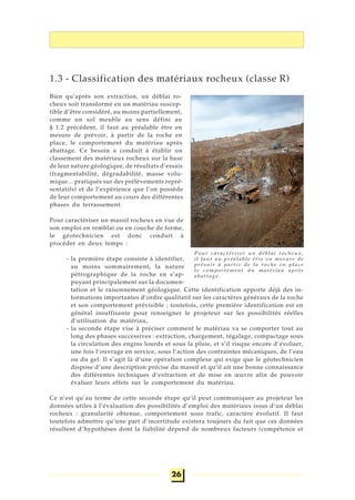 26
1.3 - Classification des matériaux rocheux (classe R)
Bien qu’après son extraction, un déblai ro-
cheux soit transformé en un matériau suscep-
tible d’être considéré, au moins partiellement,
comme un sol meuble au sens défini au
§ 1.2 précédent, il faut au préalable être en
mesure de prévoir, à partir de la roche en
place, le comportement du matériau après
abattage. Ce besoin a conduit à établir un
classement des matériaux rocheux sur la base
de leur nature géologique, de résultats d’essais
(fragmentabilité, dégradabilité, masse volu-
mique... pratiqués sur des prélèvements repré-
sentatifs) et de l’expérience que l’on possède
de leur comportement au cours des différentes
phases du terrassement.
Pour caractériser un massif rocheux en vue de
son emploi en remblai ou en couche de forme,
le géotechnicien est donc conduit à
procéder en deux temps :
- la première étape consiste à identifier,
au moins sommairement, la nature
pétrographique de la roche en s’ap-
puyant principalement sur la documen-
tation et le raisonnement géologique. Cette identification apporte déjà des in-
formations importantes d’ordre qualitatif sur les caractères généraux de la roche
et son comportement prévisible ; toutefois, cette première identification est en
général insuffisante pour renseigner le projeteur sur les possibilités réelles
d’utilisation du matériau,
- la seconde étape vise à préciser comment le matériau va se comporter tout au
long des phases successives : extraction, chargement, régalage, compactage sous
la circulation des engins lourds et sous la pluie, et s’il risque encore d’évoluer,
une fois l’ouvrage en service, sous l’action des contraintes mécaniques, de l’eau
ou du gel. Il s’agit là d’une opération complexe qui exige que le géotechnicien
dispose d’une description précise du massif et qu’il ait une bonne connaissance
des différentes techniques d’extraction et de mise en œuvre afin de pouvoir
évaluer leurs effets sur le comportement du matériau.
Ce n’est qu’au terme de cette seconde étape qu’il peut communiquer au projeteur les
données utiles à l’évaluation des possibilités d’emploi des matériaux issus d’un déblai
rocheux : granularité obtenue, comportement sous trafic, caractère évolutif. Il faut
toutefois admettre qu’une part d’incertitude existera toujours du fait que ces données
résultent d’hypothèses dont la fiabilité dépend de nombreux facteurs (compétence et
Pour caractériser un déblai rocheux,
il faut au préalable être en mesure de
prévoir à partir de la roche en place
le comportement du matériau après
abattage.
 