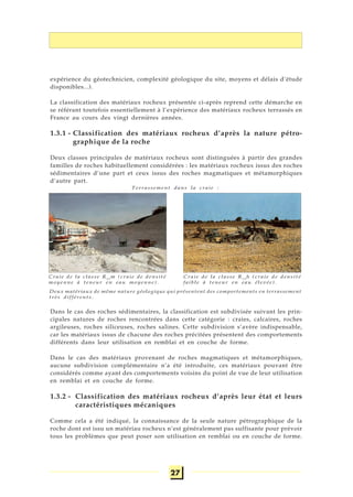 27
expérience du géotechnicien, complexité géologique du site, moyens et délais d’étude
disponibles...).
La classification des matériaux rocheux présentée ci-après reprend cette démarche en
se référant toutefois essentiellement à l’expérience des matériaux rocheux terrassés en
France au cours des vingt dernières années.
1.3.1 - Classification des matériaux rocheux d’après la nature pétro-
graphique de la roche
Deux classes principales de matériaux rocheux sont distinguées à partir des grandes
familles de roches habituellement considérées : les matériaux rocheux issus des roches
sédimentaires d’une part et ceux issus des roches magmatiques et métamorphiques
d’autre part.
Dans le cas des roches sédimentaires, la classification est subdivisée suivant les prin-
cipales natures de roches rencontrées dans cette catégorie : craies, calcaires, roches
argileuses, roches siliceuses, roches salines. Cette subdivision s’avère indispensable,
car les matériaux issus de chacune des roches précitées présentent des comportements
différents dans leur utilisation en remblai et en couche de forme.
Dans le cas des matériaux provenant de roches magmatiques et métamorphiques,
aucune subdivision complémentaire n’a été introduite, ces matériaux pouvant être
considérés comme ayant des comportements voisins du point de vue de leur utilisation
en remblai et en couche de forme.
1.3.2 - Classification des matériaux rocheux d’après leur état et leurs
caractéristiques mécaniques
Comme cela a été indiqué, la connaissance de la seule nature pétrographique de la
roche dont est issu un matériau rocheux n’est généralement pas suffisante pour prévoir
tous les problèmes que peut poser son utilisation en remblai ou en couche de forme.
Craie de la classe R12
m (craie de densité
moyenne à teneur en eau moyenne).
Craie de la classe R13
h (craie de densité
faible à teneur en eau élevée).
Terrassement dans la craie :
Deux matériaux de même nature géologique qui présentent des comportements en terrassement
très différents.
 