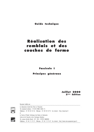 1
Guide technique
Fascicule I
Principes généraux
Réalisation des
remblais et des
couches de forme
Juillet 2000
2ème
Edition
Document réalisé par :
Le Laboratoire Central des Ponts et Chaussées
58, boulevard Lefebvre - F-75732 PARIS CEDEX 15
Téléphone : 01 40 43 52 26 - Télécopie : 01 40 43 54 95 - Sur internet : http://www.lcpc.fr
et
Le Service d'Etudes Techniques des Routes et Autoroutes
Centre de la Sécurité et des Techniques Routières
46, avenue Aristide Briand - B.P. 100 - F-92225 BAGNEUX
Téléphone : 01 46 11 31 31 - Télécopie : 01 46 11 31 69 - Sur internet : http://www.setra.equipement.gouv.fr
 
