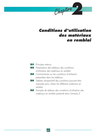 2Chapitre
Conditions d'utilisation
des matériaux
en remblai
Principes retenus
Présentation des tableaux des conditions
d'utilisation des matériaux en remblai
Commentaires sur les conditions d'utilisation
présentées dans les tableaux
Tableau récapitulatif des conditions pouvant être
imposées pour utiliser les différents matériaux en
remblai
Exemple de tableau des conditions d'utilisation des
matériaux en remblai présenté dans l'annexe 2
2.1
2.2
2.3
2.4
2.5
35
 