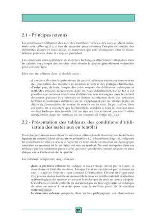 37
2.1 - Principes retenus
Les conditions d’utilisation des sols, des matériaux rocheux, des sous-produits indus-
triels sont celles qu’il y a lieu de respecter pour autoriser l’emploi en remblai des
différentes classes et sous-classes de matériaux qui sont distinguées dans la classi-
fication présentée dans le chapitre précédent.
Ces conditions sont exprimées, en exigences techniques directement intégrables dans
les cahiers des charges des marchés pour obtenir la qualité généralement recherchée
pour ces ouvrages.
Elles ont été définies dans le double souci :
- d’une part, de viser le juste niveau de qualité technique nécessaire compte tenu
des possibilités des matériels d’exécution actuels et des pratiques habituelles,
- d’autre part, de tenir compte des coûts moyens des différentes techniques et
méthodes utilisées actuellement dans les pays industrialisés. De ce fait il est
possible que certaines conditions d’utilisation non envisagées dans le présent
document puissent être retenues et donner satisfaction dans des contextes
technico-économiques différents où ne s’appliquent pas les mêmes règles de
délais de construction, de niveau de service ou de coût. En particulier, dans
cet esprit, on a considéré que les matériaux sensibles à l’eau se trouvant dans
un état hydrique très humide (th) ou très sec (ts) n’étaient pas réutilisables
normalement dans les remblais ou les couches de forme (cf. 1.2.1).
2.2 - Présentation des tableaux des conditions d’utili-
sation des matériaux en remblai
Pour chaque classe ou sous-classe de matériaux définie dans la classification, les tableaux
figurant en annexe 2 (dont un extrait est présenté au § 2-5 du présent chapitre), indiquent
les conditions de mise en œuvre à respecter en fonction de la situation météorologique
constatée au moment où le matériau est mis en remblai. Ne sont indiquées dans ces
tableaux que les conditions particulières qui sont considérées comme nécessaires dans
chaque cas à l’obtention de la qualité.
Les tableaux comportent cinq colonnes :
- dans la première colonne est indiqué le cas envisagé, défini par la classe, la
sous-classe et l’état du matériau. Lorsque l’état est caractérisé par la teneur en
eau, il s’agit de l’état hydrique constaté à l’extraction. Cet état hydrique peut
être plus ou moins modifié au moment de la mise en remblai suivant la situation
météorologique du moment et suivant la technique de mise en œuvre adoptée.
C’est d’ailleurs un des intérêts du document que de faire apparaître la technique
de mise en œuvre à respecter pour tirer le meilleur profit de la situation
météorologique,
- la deuxième colonne comporte, dans un but pédagogique, des observations
 