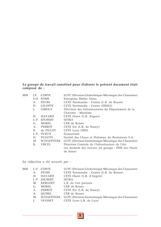 2
Le groupe de travail constitué pour élaborer le présent document était
composé de :
MM J.F. CORTE LCPC (Division Géotechnique Mécanique des Chaussées)
S.H. EDME Entreprise Müller frères
A. FEVRE CETE Normandie - Centre (L.R. de Rouen)
D. GILOPPE CETE Normandie - Centre (DESGI)
J. GIROUY Direction des Infrastructures du Département de la
Charente - Maritime
H. HAVARD CETE Ouest (L.R. Angers)
J.-P. JOUBERT SETRA
G. MOREL CER de Rouen
A. PERROT CETE Est (L.R. de Nancy)
B. de PILLOT CETE Lyon (DES)
J.-P. PUECH Scetauroute
D. PUIATTI Société des Chaux et Dolomies du Boulonnais S.A.
M. SCHAEFFNER LCPC (Division Géotechnique Mécanique des Chaussées)
B. URCEL Direction Centrale de l'Infrastructure de l'Air
(au moment des travaux du groupe : DDE des Hauts
de Seine)
La rédaction a été assurée par :
MM J.-F. CORTE LCPC (Division Géotechnique Mécanique des Chaussées)
A. FEVRE CETE Normandie - Centre (L.R. de Rouen)
H. HAVARD CETE Ouest (L.R. d'Angers)
J.-P. JOUBERT SETRA
M. KERGOET L.R. de l'est parisien
G. MOREL CER de Rouen
A. PERROT CETE Est (L.R. de Nancy)
A. QUIBEL CER de Rouen
M. SCHAEFFNER LCPC (Division Géotechnique Mécanique des Chaussées)
J. VEYSSET CETE Lyon L.R. de Lyon
 