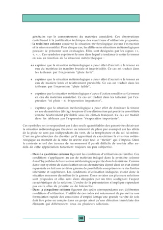 38
générales sur le comportement du matériau considéré. Ces observations
contribuent à la justification technique des conditions d’utilisation proposées,
- la troisième colonne concerne la situation météorologique durant l’extraction
et la mise en remblai. Pour chaque cas, les différentes situations météorologiques
pouvant se présenter sont envisagées. Elles sont désignées par les signes ++,
+, =, -. Ces symboles expriment le sens dans lequel a tendance à varier la teneur
en eau en fonction de la situation météorologique :
++ exprime que la situation météorologique a pour effet d’accroître la teneur en
eau du matériau de manière brutale et imprévisible. Ce cas est traduit dans
les tableaux par l’expression “pluie forte”,
+ exprime que la situation météorologique a pour effet d’accroître la teneur en
eau de manière lente et relativement prévisible. Ce cas est traduit dans les
tableaux par l’expression “pluie faible”,
= exprime que la situation météorologique n’a pas d’action sensible sur la teneur
en eau du matériau considéré. Ce cas est traduit dans les tableaux par l’ex-
pression “ni pluie - ni évaporation importante”,
- exprime que la situation météorologique a pour effet de diminuer la teneur
en eau du matériau (il s’agit toujours d’une diminution qui peut être considérée
comme relativement prévisible sous les climats français). Ce cas est traduit
dans les tableaux par l’expression “évaporation importante”.
Ces symboles ne correspondent pas à des seuils quantifiables des paramètres décrivant
la situation météorologique (hauteur ou intensité de pluie par exemple) car les effets
de la pluie ne sont pas indépendants du vent, de la température et du sol lui-même.
C’est au géotechnicien du chantier qu’il appartient de caractériser la situation météo-
rologique au moment de la mise en œuvre avec tout le “métier” qui s’impose. Dans
le contexte actuel des travaux de terrassement il paraît difficile de vouloir aller au-
delà de cette appréciation forcément toujours un peu subjective.
- Dans la quatrième colonne figurent les conditions d’utilisation en remblai. Ces
conditions s’appliquent au cas de matériau indiqué dans la première colonne
dans l’hypothèse de la situation météorologique portée dans la troisième. Comme
dans tout système de classification un cas de matériau donné dans un état donné
représente en fait une certaine gamme de possibilités comprises entre des limites
inférieure et supérieure. Les conditions d’utilisation indiquées visent donc la
situation moyenne du milieu de la gamme. Dans certains cas plusieurs solutions
sont proposées et elles sont alors désignées par un titre soulignant l’aspect
caractéristique de la solution. L’ordre de la présentation n’implique cependant
pas entre elles de priorité ou de hiérarchie.
- Dans la cinquième colonne figurent des codes correspondants aux différentes
conditions d’utilisation. L’utilité de ces codes est notamment de permettre une
formulation rapide des conditions d’emploi lorsqu’une grande variété de sols
doit être prise en compte dans un projet ainsi qu’une détection immédiate des
éléments qui différencient deux ou plusieurs solutions.
 