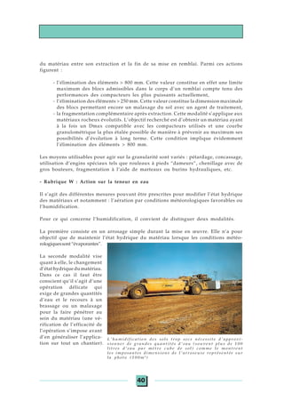 40
du matériau entre son extraction et la fin de sa mise en remblai. Parmi ces actions
figurent :
- l’élimination des éléments > 800 mm. Cette valeur constitue en effet une limite
maximum des blocs admissibles dans le corps d’un remblai compte tenu des
performances des compacteurs les plus puissants actuellement,
- l’élimination des éléments > 250 mm. Cette valeur constitue la dimension maximale
des blocs permettant encore un malaxage du sol avec un agent de traitement,
- la fragmentation complémentaire après extraction. Cette modalité s’applique aux
matériaux rocheux évolutifs. L’objectif recherché est d’obtenir un matériau ayant
à la fois un Dmax compatible avec les compacteurs utilisés et une courbe
granulométrique la plus étalée possible de manière à prévenir au maximum ses
possibilités d’évolution à long terme. Cette condition implique évidemment
l’élimination des éléments > 800 mm.
Les moyens utilisables pour agir sur la granularité sont variés : pétardage, concassage,
utilisation d’engins spéciaux tels que rouleaux à pieds “dameurs”, chenillage avec de
gros bouteurs, fragmentation à l’aide de marteaux ou burins hydrauliques, etc.
- Rubrique W : Action sur la teneur en eau
Il s’agit des différentes mesures pouvant être prescrites pour modifier l’état hydrique
des matériaux et notamment : l’aération par conditions météorologiques favorables ou
l’humidification.
Pour ce qui concerne l’humidification, il convient de distinguer deux modalités.
La première consiste en un arrosage simple durant la mise en œuvre. Elle n’a pour
objectif que de maintenir l’état hydrique du matériau lorsque les conditions météo-
rologiquessont“évaporantes”.
La seconde modalité vise
quant à elle, le changement
d’état hydrique du matériau.
Dans ce cas il faut être
conscient qu’il s’agit d’une
opération délicate qui
exige de grandes quantités
d’eau et le recours à un
brassage ou un malaxage
pour la faire pénétrer au
sein du matériau (une vé-
rification de l’efficacité de
l’opération s’impose avant
d’en généraliser l’applica-
tion sur tout un chantier).
L'humidification des sols trop secs nécessite d'approvi-
sionner de grandes quantités d'eau (souvent plus de 100
litres d'eau par mètre cube de sol) comme le montrent
les imposantes dimensions de l'arroseuse représentée sur
la photo (100m3
)
 