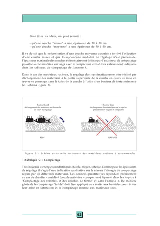 43
Pour fixer les idées, on peut retenir :
- qu’une couche “mince” a une épaisseur de 20 à 30 cm,
- qu’une couche “moyenne” a une épaisseur de 30 à 50 cm.
Il va de soi que la préconisation d’une couche moyenne autorise a fortiori l’exécution
d’une couche mince et que lorsqu’aucune modalité de régalage n’est préconisée,
l’épaisseur maximale des couches élémentaires est définie par l’épaisseur de compactage
possible sur le matériau envisagé avec le compacteur utilisé. Ces valeurs sont indiquées
dans les tableaux de compactage de l’annexe 4.
Dans le cas des matériaux rocheux, le régalage doit systématiquement être réalisé par
déchargement des matériaux à la partie supérieure de la couche en cours de mise en
œuvre et poussage dans le talus de la couche à l’aide d’un bouteur de forte puissance
(cf. schéma figure 3).
Figure 3 - Schéma de la mise en oeuvre des matériaux rocheux à recommander
- Rubrique C : Compactage
Trois niveaux d’énergie sont distingués : faible, moyen, intense. Comme pour les épaisseurs
de régalage il s’agit d’une indication qualitative sur le niveau d’énergie de compactage
requis par les différents matériaux. Les données quantitatives répondant précisément
au cas de chantier considéré (couple matériau - compacteur) figurent dans le chapitre 4
"Compactage des remblais et des couches de forme" et dans l’annexe 4. De manière
générale le compactage "faible" doit être appliqué aux matériaux humides pour éviter
leur mise en saturation et le compactage intense aux matériaux secs.
Bouteur lourd
déchargement des matériaux sur la couche
en cours de régalage
Bouteur léger
déchargement des matériaux sur la couche
préalablement régalée et compactée
MAUVAISBON
 