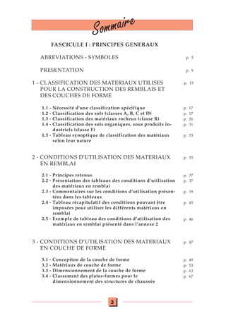3
Sommaire
FASCICULE I : PRINCIPES GENERAUX
ABREVIATIONS - SYMBOLES
PRESENTATION
1 - CLASSIFICATION DES MATERIAUX UTILISES
POUR LA CONSTRUCTION DES REMBLAIS ET
DES COUCHES DE FORME
1.1 - Nécessité d'une classification spécifique
1.2 - Classification des sols (classes A, B, C et D)
1.3 - Classification des matériaux rocheux (classe R)
1.4 - Classification des sols organiques, sous produits in-
dustriels (classe F)
1.5 - Tableau synoptique de classification des matériaux
selon leur nature
2 - CONDITIONS D'UTILISATION DES MATERIAUX
EN REMBLAI
2.1 - Principes retenus
2.2 - Présentation des tableaux des conditions d’utilisation
des matériaux en remblai
2.3 - Commentaires sur les conditions d’utilisation présen-
tées dans les tableaux
2.4 - Tableau récapitulatif des conditions pouvant être
imposées pour utiliser les différents matériaux en
remblai
2.5 - Exemple de tableau des conditions d’utilisation des
matériaux en remblai présenté dans l’annexe 2
3 - CONDITIONS D’UTILISATION DES MATERIAUX
EN COUCHE DE FORME
3.1 - Conception de la couche de forme
3.2 - Matériaux de couche de forme
3.3 - Dimensionnement de la couche de forme
3.4 - Classement des plates-formes pour le
dimensionnement des structures de chaussée
p. 5
p. 9
p. 15
p. 17
p. 17
p. 26
p. 31
p. 33
p. 35
p. 37
p. 37
p. 39
p. 45
p. 46
p. 47
p. 49
p. 53
p. 63
p. 67
 