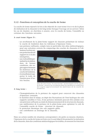 50
3.1.2 - Fonctions et conception de la couche de forme
La couche de forme répond à la fois à des objectifs de court terme (vis-à-vis de la phase
de réalisation de la chaussée) et de long terme (lorsque l’ouvrage est en service). Selon
les cas de chantier, on cherchera à assurer, avec la couche de forme, l’ensemble ou
certaines des fonctions suivantes.
A court terme (figure 5) :
- un nivellement de la plate-forme support de chaussée permettant de réaliser
la couche de fondation dans les tolérances d’épaisseur fixées,
- une portance suffisante, compte tenu en particulier des aléas météorologiques,
pour une exécution correcte du compactage des couches de chaussées et l’ob-
tention d’un bon uni,
- une protection du sol
support vis-à-vis des
intempéries,
- une traficabilité per-
mettantlacirculation,
dans de bonnes
conditions, des en-
ginsapprovisionnant
les matériaux de la
couche de fondation,
- éventuellement sup-
porter le trafic de
chantier pour d’au-
tres besoins.
A long terme :
- l’homogénéisation de la portance du support pour concevoir des chaussées
d’épaisseur constante,
- le maintien dans le temps, en dépit des fluctuations de l’état hydrique des sols
supports sensibles à l’eau, d’une portance minimale pouvant être estimée avec
une précision suffisante au stade du dimensionnement de la structure de chaussée,
- une amélioration de la portance de la plate-forme pour optimiser le coût de
l’ensemble couche de forme - structure de chaussée,
- la protection thermique des sols supports gélifs,
- une contribution au drainage de la chaussée,
- etc.
Dans un certain nombre de situations correspondant à de petits ou moyens chantiers,
l’épaisseur de la couche de forme est fixée avec le seul objectif de permettre la réalisation
de la chaussée, dans des conditions météorologiques favorables, en assurant les fonctions
Une des fonctions "à court terme" primordiales de la couche
de forme : assurer la circulation dans les meilleures conditions
des engins approvisionnant les matériaux de la couche de
fondation.
 
