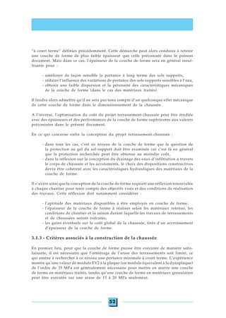 52
“à court terme” définies précédemment. Cette démarche peut alors conduire à retenir
une couche de forme de plus faible épaisseur que celle préconisée dans le présent
document. Mais dans ce cas, l’épaisseur de la couche de forme sera en général insuf-
fisante pour :
- améliorer de façon sensible la portance à long terme des sols supports,
- réduire l’influence des variations de portance des sols supports sensibles à l’eau,
- obtenir une faible dispersion et la pérennité des caractéristiques mécaniques
de la couche de forme (dans le cas des matériaux traités).
Il faudra alors admettre qu’il ne sera pas tenu compte d’un quelconque effet mécanique
de cette couche de forme dans le dimensionnement de la chaussée.
A l’inverse, l’optimisation du coût du projet terrassement-chaussée peut être étudiée
avec des épaisseurs et des performances de la couche de forme supérieures aux valeurs
préconisées dans le présent document.
En ce qui concerne enfin la conception du projet terrassement-chaussée :
- dans tous les cas, c’est au niveau de la couche de forme que la question de
la protection au gel du sol-support doit être examinée car c’est là en général
que la protection recherchée peut être obtenue au moindre coût,
- dans la réflexion sur la conception du drainage des eaux d’infiltration à travers
le corps de chaussée et les accotements, le choix des dispositions constructives
devra être cohérent avec les caractéristiques hydrauliques des matériaux de la
couche de forme.
Il s’avère ainsi que la conception de la couche de forme requiert une réflexion renouvelée
à chaque chantier pour tenir compte des objectifs visés et des conditions de réalisation
des travaux. Cette réflexion doit notamment considérer :
- l’aptitude des matériaux disponibles à être employés en couche de forme,
- l’épaisseur de la couche de forme à réaliser selon les matériaux retenus, les
conditions de chantier et la saison durant laquelle les travaux de terrassements
et de chaussées seront exécutés,
- les gains éventuels sur le coût global de la chaussée, tirés d’un accroissement
d’épaisseur de la couche de forme.
3.1.3 - Critères associés à la construction de la chaussée
En premier lieu, pour que la couche de forme puisse être exécutée de manière satis-
faisante, il est nécessaire que l’orniérage de l’arase des terrassements soit limité, ce
qui amène à rechercher à ce niveau une portance minimale à court terme. L’expérience
montre qu’une valeur de module EV2 à la plaque (ou module équivalent à la dynaplaque)
de l’ordre de 35 MPa est généralement nécessaire pour mettre en œuvre une couche
de forme en matériaux traités, tandis qu’une couche de forme en matériaux granulaires
peut être exécutée sur une arase de 15 à 20 MPa seulement.
 