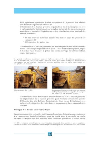 56
MDE légèrement supérieures à celles indiquées en 1.2.1 peuvent être admises
sans toutefois dépasser le seuil de 50.
- L’élimination de la fraction grossière ne permettant pas le malaxage du sol avec
le ou les produit(s) de traitement, ou le réglage de la plate-forme conformément
aux exigences imposées. En général, on retient pour la dimension maximale les
valeurs suivantes :
* 50 mm pour les matériaux devant être malaxés avec des produits de
traitement (1)
* 100 mm dans les autres cas.
L’élimination de la fraction grossière d’un matériau peut se faire selon différents
modes : concassage, fragmentation en place à l’aide de briseurs de pierres, engins
à chenilles et/ou rouleaux à grilles très lourds, écrétage par cribles mobiles,
engins épierreurs...
- L’élimination à la fois de la fraction fine sensible à l’eau et de la fraction grossière.
- La fragmentation de la fraction grossière pour produire une certaine quantité
d’éléments fins, afin d’obtenir l’enrobage des blocs en cas de traitement avec
un liant hydraulique (cas des craies dures et moyennement dures ou des calcaires
tendres).
Rubrique W : Actions sur l’état hydrique
Ces actions concernent surtout les matériaux sur lesquels on doit pratiquer un traitement
à la chaux ou aux liants hydrauliques pour les rendre aptes à un emploi en couche
de forme. Le respect d’un état hydrique aussi voisin que possible de la teneur en eau
(1) Des valeurs sensiblement supérieures peuvent être admises dans certains
cas de chantiers avec des matériaux fragmentables par des malaxeurs très puissants.
Chargement du crible. Ejection des éléments grossiers par basculement
de la grille actionnée par le godet du chargeur
au cours de sa marche arrière.
Un grand nombre de matériaux exigent l'élimination de leur fraction grossière pour
être utilisables en couche de forme. Pour ce faire, plusieurs techniques peuvent être
envisagées, en particulier l'emploi de cribles mobiles tels que celui représenté sur
les photos ci-dessous.
 