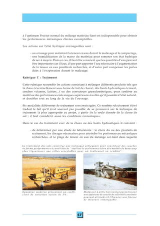 57
à l’optimum Proctor normal du mélange matériau-liant est indispensable pour obtenir
les performances mécaniques élevées escomptables.
Les actions sur l’état hydrique envisageables sont :
- un arrosage pour maintenir la teneur en eau durant le malaxage et le compactage,
- une humidification de la masse du matériau pour ramener son état hydrique
de sec à moyen. Dans ce cas, il faut être conscient que les quantités d’eau peuvent
être importantes car il faut, d’une part apporter l’eau nécessaire à l’augmentation
de la teneur en eau pondérale recherchée, et d’autre part compenser les pertes
dues à l’évaporation durant le malaxage.
Rubrique T : Traitement
Cette rubrique rassemble les actions consistant à mélanger différents produits tels que
la chaux (éventuellement sous forme de lait de chaux), des liants hydrauliques (ciment,
cendres volantes, laitiers...) ou des correcteurs granulométriques, pour conférer au
matériau des performances mécaniques supérieures à celles qu’il possède à l’état naturel,
et durables tout au long de la vie de l’ouvrage.
Six modalités différentes de traitement sont envisagées. Ce nombre relativement élevé
traduit le fait qu’il n’est souvent pas possible de se prononcer sur la technique de
traitement la plus appropriée au projet, à partir de la seule donnée de la classe de
sol ; il faut considérer aussi les conditions économiques.
Dans le cas du traitement avec de la chaux ou des liants hydrauliques il convient :
- de déterminer par une étude de laboratoire : le choix du ou des produits de
traitement, les dosages nécessaires pour atteindre les performances mécaniques
recherchées, et la plage de teneur en eau du mélange sol-liant dans laquelle
Le traitement des sols constitue une technique attrayante pour constituer des couches
de forme performantes à condition de "réaliser le traitement selon des modalités beaucoup
plus rigoureuses que celles acceptables pour un traitement en remblai".
Epandeur moderne présentant un coeffi-
cient de variation voisin de 5%.
Malaxeur à arbre horizontal garantissant
une épaisseur de couche de sol traité constante
pouvant atteindre 0,35m avec une finesse
de mouture remarquable.
 
