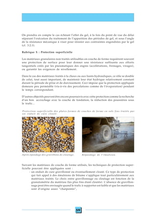59
On prendra en compte le cas échéant l’effet du gel, à la fois du point de vue du délai
séparant l’exécution du traitement de l’apparition des périodes de gel, et sous l’angle
de la résistance mécanique à viser pour résister aux contraintes engendrées par le gel
(cf. 3.2.1).
Rubrique S : Protection superficielle
Les matériaux granulaires non traités utilisables en couche de forme requièrent souvent
une protection de surface pour leur donner une résistance suffisante aux efforts
tangentiels créés par les pneumatiques des engins (accélérations, freinages, virages),
ou garantir les exigences de nivellement.
Dans le cas des matériaux traités à la chaux ou aux liants hydrauliques, ce rôle se double
de celui, tout aussi important, de maintenir leur état hydrique relativement constant
durant la période de prise et de durcissement. Ceci impose que la protection appliquée
demeure peu perméable (vis-à-vis des percolations comme de l’évaporation) pendant
le temps correspondant.
D’autres objectifs peuvent être encore poursuivis avec cette protection comme la recherche
d’un bon accrochage avec la couche de fondation, la réduction des poussières sous
le trafic...
Suivant les matériaux de couche de forme utilisés, les techniques de protection super-
ficielle pouvant être appliquées sont :
- un enduit de cure gravillonné ou éventuellement clouté. Ce type de protection
qui fait appel à des émulsions de bitume s’applique tout particulièrement aux
matériaux traités. Le choix entre gravillonnage ou cloutage est fonction de la
granulométrie du matériau (les plus fins étant cloutés). L’absence de gravillon-
nage peut être envisagée quand le trafic à supporter est faible et que les matériaux
sont d’origine assez “charpentés”,
Protection superficielle des plates-formes de couches de forme en sols fins traités par
un enduit de cure clouté.
Après épandage des gravillons de cloutage. Répandage de l'émulsion.
 