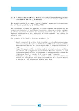 61
3.2.3 - Tableaux des conditions d’utilisation en couche de forme pour les
différentes classes de matériaux
Les tableaux complets figurent dans l’annexe 3. A titre d’exemple, un extrait concernant
les sols B41
est reproduit ci-après (Tableau VIII).
Les conditions d’utilisation des matériaux en couche de forme sont données par les
cinq premières colonnes de ces tableaux. Ces colonnes ont une présentation analogue
à celle des conditions d’utilisation des matériaux en remblai (cf. 2.5). Les colonnes
suivantes sont relatives au choix d’épaisseur de couche de forme ; leur contenu est
décrit en 3.3.3.
On peut tirer de l’examen de cet extrait de tableau que :
- dans le cas des sols de la classe B41
, la possibilité existe d’utiliser des matériaux
se trouvant à l’extraction dans un état très humide (th) ou très sec (ts) à condition
d’en éliminer la fraction 0/d, ce qui a pour effet de les rendre insensibles à
l’eau,
- chaque fois qu’un matériau peut être employé sans traitement avec un liant,
une solution est aussi proposée avec traitement. Ces deux solutions ne sont
évidemment pas équivalentes techniquement et économiquement. Il revient au
projeteur de choisir en fonction de la stratégie qu’il s’est donné,
- l’utilisation en couche de forme de matériaux traités avec un liant n’est en
principe pas autorisée par pluie même faible en raison de la nécessité d’avoir
la maîtrise de l’état hydrique du mélange sol + liant.
 