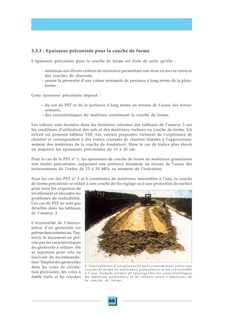 66
3.3.3 - Epaisseur préconisée pour la couche de forme
L’épaisseur préconisée pour la couche de forme est fixée de sorte qu’elle :
- satisfasse aux divers critères de résistance permettant une mise en œuvre correcte
des couches de chaussée,
- assure la pérennité d’une valeur minimale de portance à long terme de la plate-
forme.
Cette épaisseur préconisée dépend :
- du cas de PST et de la portance à long terme au niveau de l’arase des terras-
sements,
- des caractéristiques du matériau constituant la couche de forme.
Les valeurs sont données dans les dernières colonnes des tableaux de l’annexe 3 sur
les conditions d’utilisation des sols et des matériaux rocheux en couche de forme. Un
extrait est présenté tableau VIII. Les valeurs proposées viennent de l’expérience de
chantier et correspondent à des trafics courants de chantier (limités à l’approvision-
nement des matériaux de la couche de fondation). Dans le cas de trafics plus élevés
on majorera les épaisseurs préconisées de 10 à 20 cm.
Pour le cas de la PST n° 1, les épaisseurs de couche de forme en matériaux granulaires
non traités préconisées, supposent une portance minimale au niveau de l’arase des
terrassements de l’ordre de 15 à 20 MPa au moment de l’exécution.
Pour les cas des PST n° 5 et 6 constituées de matériaux insensibles à l’eau, la couche
de forme préconisée se réduit à une couche de fin réglage ou à une protection de surface
pour tenir les exigences de
nivellement et résoudre les
problèmes de traficabilité.
Ces cas de PST ne sont pas
détaillés dans les tableaux
de l’annexe 3.
L’éventualité de l’interca-
lation d’un géotextile est
prévuedanscertainscas.Tou-
tefois le document ne pré-
cise pas les caractéristiques
du géotextile à utiliser. On
se reportera pour cela au
fascicule de recommanda-
tion “Emploi des géotextiles
dans les voies de circula-
tion provisoire, les voies à
faible trafic et les couches
L'intercalation d'un géotextile anti-contaminant entre une
couche de forme en matériaux granulaires et un sol sensible
à l'eau, humide permet de sauvegarder les caractéristiques
du matériau granulaire et de réduire ainsi l'épaisseur de
la couche de forme.
 