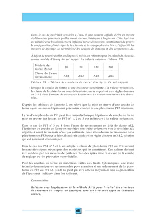 68
Tableau XI - Tableau des modules de calcul descriptifs du sol support
- lorsque la couche de forme a une épaisseur supérieure à la valeur préconisée,
la classe de la plate-forme sera déterminée, en se reportant aux règles données
en 3.4.2 dans l’attente de nouveaux documents de dimensionnement des chaus-
sées.
D’après les tableaux de l’annexe 3, on relève que la mise en œuvre d’une couche de
forme ayant au moins l’épaisseur préconisée conduit à une plate-forme PF2 minimum.
Le cas d’une plate-forme PF1 peut être rencontré lorsque l’épaisseur de couche de forme
mise en œuvre sur les cas de PST n° 1, 2 ou 3 est inférieure à la valeur préconisée.
Dans le cas de PST n° 3 ou 4 dont l’arase de terrassement est déjà de classe AR2,
l’épaisseur de couche de forme en matériau non traité préconisée vise à satisfaire aux
objectifs à court terme mais n’est pas suffisante pour atteindre un reclassement de la
plate-forme en PF3 (pour ce faire, il faudrait satisfaire les règles données en 3.4.2, solution
qui est rarement économique).
Dans le cas des PST n° 5 et 6, on adopte la classe de plate-forme PF3 ou PF4 suivant
les caractéristiques mécaniques des matériaux qui les constituent. Ces valeurs doivent
être validées par des mesures de portance réalisées après mise en œuvre de la couche
de réglage ou de protection superficielle.
Pour les couches de forme en matériaux traités aux liants hydrauliques, une étude
technico-économique est recommandée pour examiner si un reclassement de la plate-
forme en PF3 ou PF4 (cf. 3.4.2) ne peut pas être obtenu moyennant une augmentation
de l’épaisseur indiquée dans les tableaux.
Commentaires
Relation avec l’application de la méthode Alizé pour le calcul des structures
de chaussées et l’emploi du catalogue 1998 des structures types de chaussées
neuves.
Dans le cas de matériaux sensibles à l’eau, il sera souvent difficile d’être en mesure
de déterminer par avance quelles seront ces caractéristiques à long terme. L’état hydrique
est variable avec les saisons et sera influencé par les dispositions constructives du projet :
la configuration géométrique de la chaussée et la topographie des lieux, l’efficacité des
mesures de drainage, la perméabilité des couches de chaussée et des accotements, etc.
A défaut de pouvoir établir un diagnostic précis, on retiendra pour les calculs de chaussée,
comme module d’Young du sol support les valeurs suivantes (tableau XI).
Classe de l'arase
terrassement AR1 AR2 AR3 AR4
Module de
calcul (MPa)
50 120 20020
 