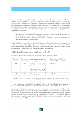 70
Pour une technique de chaussée donnée, l’optimisation du dimensionnement de l’en-
semble couche de forme - chaussée peut être recherchée par la méthode rationnelle
de calcul des chaussées à la condition expresse de disposer de données fiables sur les
caractéristiques mécaniques (déformation et résistance) du sol support et du matériau
de couche de forme. Les caractéristiques retenues comme représentatives de la situation
à long terme devront de plus être validées par des essais effectués sur la plate-forme
support de chaussée :
- mesures de module de déformation réversible à partir d’essais de chargement
à la plaque ou de mesures au déflectographe,
- module et résistance à la traction mesurés sur carottes, dans le cas de matériaux
traités aux liants hydrauliques.
Cette validation nécessitant en général la réalisation d’un chantier expérimental, et des
essais en nombre suffisant pour que les résultats puissent être tenus pour représentatifs,
cette démarche ne se justifiera que pour les grands chantiers. Dans les autres cas on
se rangera à l’application des règles moyennes données ici.
3.4.2.1 Couches de forme en matériau non traité
Les règles de surclassement sont présentées dans le tableau XIII.
Tableau XIII - Conditions de surclassement de portance des plates-formes avec
couche de forme non traitée.
* sous réserve d’une vérification sur la plate-forme support de chaussée.
** une réduction d’épaisseur de l’ordre de 0,10 à 0,15 m peut être admise si
l’on intercale un géotextile adapté entre la couche de forme et la PST.
Les valeurs d’épaisseur de couche de forme permettant un reclassement en PF3 peuvent
être validées par des mesures de portance à court terme. Il est donc vivement conseillé
de procéder à cette validation, et celle-ci devient impérative lorsque des doutes existent
sur les caractéristiques du matériau de couche de forme ( cf. (*) du tableau XIII). A
l’inverse, avec certains matériaux rocheux, les mesures peuvent conduire à admettre
un reclassement en PF4.
Classe de
l'arase
Classe de la
plate-forme
Epaisseur de Matériau
de couche de forme
C1
B11
*, C2
B11
*, R11
*, R42
*,
R62
*
AR1 PF3 B31
, C1
B31
, C2
B31
, D21
, D31
,
R21
, R41
, R61
0,80 m **
PF3AR2 0,50 midem ci-dessus
Matériau de la couche
de forme
 