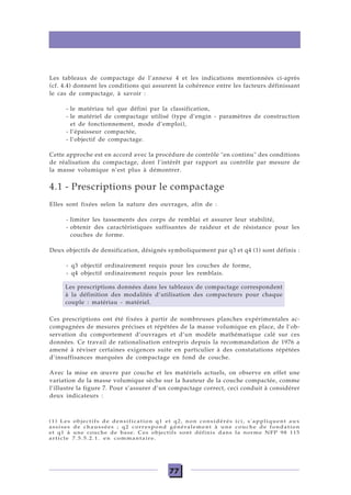 77
Les tableaux de compactage de l’annexe 4 et les indications mentionnées ci-après
(cf. 4.4) donnent les conditions qui assurent la cohérence entre les facteurs définissant
le cas de compactage, à savoir :
- le matériau tel que défini par la classification,
- le matériel de compactage utilisé (type d’engin - paramètres de construction
et de fonctionnement, mode d’emploi),
- l’épaisseur compactée,
- l’objectif de compactage.
Cette approche est en accord avec la procédure de contrôle "en continu" des conditions
de réalisation du compactage, dont l’intérêt par rapport au contrôle par mesure de
la masse volumique n’est plus à démontrer.
4.1 - Prescriptions pour le compactage
Elles sont fixées selon la nature des ouvrages, afin de :
- limiter les tassements des corps de remblai et assurer leur stabilité,
- obtenir des caractéristiques suffisantes de raideur et de résistance pour les
couches de forme.
Deux objectifs de densification, désignés symboliquement par q3 et q4 (1) sont définis :
- q3 objectif ordinairement requis pour les couches de forme,
- q4 objectif ordinairement requis pour les remblais.
Ces prescriptions ont été fixées à partir de nombreuses planches expérimentales ac-
compagnées de mesures précises et répétées de la masse volumique en place, de l’ob-
servation du comportement d’ouvrages et d’un modèle mathématique calé sur ces
données. Ce travail de rationalisation entrepris depuis la recommandation de 1976 a
amené à réviser certaines exigences suite en particulier à des constatations répétées
d’insuffisances marquées de compactage en fond de couche.
Avec la mise en œuvre par couche et les matériels actuels, on observe en effet une
variation de la masse volumique sèche sur la hauteur de la couche compactée, comme
l’illustre la figure 7. Pour s’assurer d’un compactage correct, ceci conduit à considérer
deux indicateurs :
Les prescriptions données dans les tableaux de compactage correspondent
à la définition des modalités d’utilisation des compacteurs pour chaque
couple : matériau - matériel.
(1) Les objectifs de densification q1 et q2, non considérés ici, s'appliquent aux
assises de chaussées ; q2 correspond généralement à une couche de fondation
et q1 à une couche de base. Ces objectifs sont définis dans la norme NFP 98 115
article 7.5.5.2.1. en commantaire.
 