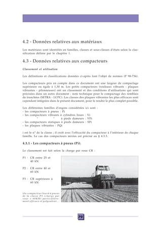 79
4.2 - Données relatives aux matériaux
Les matériaux sont identifiés en familles, classes et sous-classes d’états selon la clas-
sification définie par le chapitre 1.
4.3 - Données relatives aux compacteurs
Classement et utilisation
Les définitions et classifications données ci-après font l’objet de normes (P 98-736).
Les compacteurs pris en compte dans ce document ont une largeur de compactage
supérieure ou égale à 1,30 m. Les petits compacteurs (rouleaux vibrants - plaques
vibrantes - pilonneuses) ont un classement et des conditions d’utilisations qui sont
précisées dans un autre document : note technique pour le compactage des remblais
de tranchées (SETRA - LCPC). Les classes des plaques vibrantes les plus efficaces sont
cependant intégrées dans le présent document, pour le rendre le plus complet possible.
Les différentes familles d’engins considérées ici sont :
- les compacteurs à pneus : Pi
- les compacteurs vibrants à cylindres lisses : Vi
" " à pieds dameurs : VPi
- les compacteurs statiques à pieds dameurs : SPi
- les plaques vibrantes : PQi
i est le n° de la classe ; il croît avec l’efficacité du compacteur à l’intérieur de chaque
famille. Le cas des compacteurs mixtes est précisé au § 4.3.3.
4.3.1 - Les compacteurs à pneus (Pi).
Le classement est fait selon la charge par roue CR :
P1 : CR entre 25 et
40 kN
P2 : CR entre 40 et
60 kN
P3 : CR supérieure à
60 kN
Un compacteur lourd à pneus
de la classe P3 (charge par
roue > 60KN) particulière-
ment efficace et polyvalent...
 