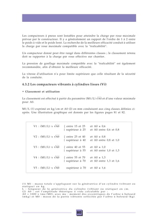 80
Les compacteurs à pneus sont lestables pour atteindre la charge par roue maximale
prévue par le constructeur. Il y a généralement un rapport de l’ordre de 1 à 2 entre
le poids à vide et le poids lesté. La recherche de la meilleure efficacité conduit à utiliser
la charge par roue maximale compatible avec la "traficabilité".
Un compacteur donné peut être rangé dans différentes classes ; le classement retenu
doit se rapporter à la charge par roue effective sur chantier.
La pression de gonflage maximale compatible avec la "traficabilité" est également
recommandée, afin d’obtenir la meilleure efficacité.
La vitesse d’utilisation n’a pour limite supérieure que celle résultant de la sécurité
de la conduite.
4.3.2 Les compacteurs vibrants à cylindres lisses (Vi)
• Classement et utilisation
Le classement est effectué à partir du paramètre (M1/L) √A0 et d’une valeur minimale
pour A0.
M1/L (1) exprimé en kg/cm et A0 (2) en mm conduisent aux cinq classes définies ci-
après. Une illustration graphique est donnée par les figures pages 81 et 82.
V1 : (M1/L) x √Α0 { entre 15 et 25 et A0 ≥ 0,6
{ supérieur à 25 et A0 entre 0,6 et 0,8
V2 : (M1/L) x √Α0 { entre 25 et 40 et A0 ≥ 0,8
{ supérieur à 40 et A0 entre 0,8 et 1,0
V3 : (M1/L) x √Α0 { entre 40 et 55 et A0 ≥ 1,0
{ supérieur à 55 et A0 entre 1,0 et 1,3
V4 : (M1/L) x √Α0 { entre 55 et 70 et A0 ≥ 1,3
{ supérieur à 70 et A0 entre 1,3 et 1,6
V5 : (M1/L) x √Α0 supérieur à 70 et A0 ≥ 1,6
(1) M1 : masse totale s’appliquant sur la génératrice d’un cylindre (vibrant ou
statique) en kg.
L : longueur de la génératrice du cylindre (vibrant ou statique) en cm.
(2) A0 : est l’amplitude théorique à vide calculable par :
A0 = 1000 x (me/M0), avec me : moment des excentriques de l’arbre à balourd
(mkg) et M0 : masse de la partie vibrante sollicitée par l’arbre à balourd (kg).
 
