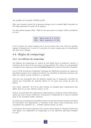 87
des remblais de tranchées (SETRA-LCPC).
Elles sont classées à partir de la pression statique sous la semelle Mg/S exprimée en
kPa (Mg représente le poids de la plaque).
Les plus petites plaques (PQ1 - PQ2) ne sont pas prises en compte. Celles considérées
ici sont :
PQ3 : Mg/S entre 10 et 15 kPa
PQ4 : Mg/S supérieur à 15 kPa
S est la surface de contact plaque/sol et non la surface hors tout. Pour les modèles
équipés d’élargisseurs, S varie et il convient d’en tenir compte pour la classification
qui peut alors changer.
4.4 - Règles de compactage
4.4.1 - Les tableaux de compactage
Les tableaux de compactage (cf. annexe 4) sont établis pour un matériau “moyen” à
l’intérieur de la classe et la sous-classe correspondantes. Par contre, ils correspondent
à l’emploi d’un compacteur situé à la frontière basse de la classe d’efficacité considérée.
Les C.A.T.M. (Certificats d’Aptitude Technique des Matériels) prennent en compte les
paramètres propres d’un compacteur donné. Les modalités d’utilisation fournies sont
alors les valeurs exactes relatives à ce matériel.
Une case non renseignée dans les tableaux signifie que le compacteur considéré ne
permet pas d’atteindre les objectifs définis en 4-1 pour une couche de plus de
0,20 m.
Une valeur “plancher” de 0,30 m, plus réaliste, est adoptée pour l’optimisation des
débits dans le cas des vibrants (annexe 4.1.2).
Dans le cas particulier des compacteurs à pieds dameurs, l’absence totale d’indications,
quelle que soit la classe d’efficacité, correspond à l’inaptitude de ce type de matériel
pour le sol considéré (faible cohésion).
Les réserves concernant la traficabilité n’ont qu’un caractère indicatif. En effet, les limites
de traficabilité sont dépendantes, à l’intérieur d’une même classe d’efficacité, de la
conception des matériels (ex. : cylindre vibrant moteur ou non).
La fermeture de la partie supérieure des couches (pieds dameurs, vibrants lourds) peut
faire appel à un complément de compactage ou à une opération spécifique indiquée
en note.
 