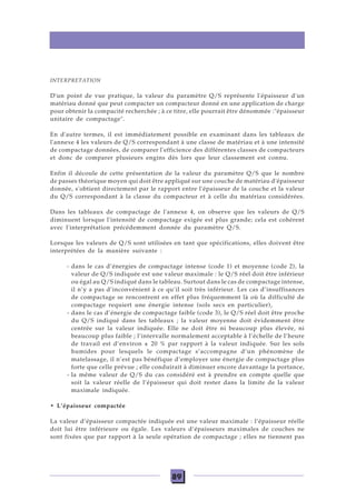 89
INTERPRETATION
D'un point de vue pratique, la valeur du paramètre Q/S représente l'épaisseur d'un
matériau donné que peut compacter un compacteur donné en une application de charge
pour obtenir la compacité recherchée ; à ce titre, elle pourrait être dénommée :"épaisseur
unitaire de compactage".
En d'autre termes, il est immédiatement possible en examinant dans les tableaux de
l'annexe 4 les valeurs de Q/S correspondant à une classe de matériau et à une intensité
de compactage données, de comparer l'efficience des différentes classes de compacteurs
et donc de comparer plusieurs engins dès lors que leur classement est connu.
Enfin il découle de cette présentation de la valeur du paramètre Q/S que le nombre
de passes théorique moyen qui doit être appliqué sur une couche de matériau d'épaisseur
donnée, s'obtient directement par le rapport entre l'épaisseur de la couche et la valeur
du Q/S correspondant à la classe du compacteur et à celle du matériau considérées.
Dans les tableaux de compactage de l'annexe 4, on observe que les valeurs de Q/S
diminuent lorsque l'intensité de compactage exigée est plus grande; cela est cohérent
avec l'interprétation précédemment donnée du paramètre Q/S.
Lorsque les valeurs de Q/S sont utilisées en tant que spécifications, elles doivent être
interprétées de la manière suivante :
- dans le cas d’énergies de compactage intense (code 1) et moyenne (code 2), la
valeur de Q/S indiquée est une valeur maximale : le Q/S réel doit être inférieur
ou égal au Q/S indiqué dans le tableau. Surtout dans le cas de compactage intense,
il n’y a pas d’inconvénient à ce qu’il soit très inférieur. Les cas d’insuffisances
de compactage se rencontrent en effet plus fréquemment là où la difficulté de
compactage requiert une énergie intense (sols secs en particulier),
- dans le cas d’énergie de compactage faible (code 3), le Q/S réel doit être proche
du Q/S indiqué dans les tableaux ; la valeur moyenne doit évidemment être
centrée sur la valeur indiquée. Elle ne doit être ni beaucoup plus élevée, ni
beaucoup plus faible ; l’intervalle normalement acceptable à l’échelle de l’heure
de travail est d’environ ± 20 % par rapport à la valeur indiquée. Sur les sols
humides pour lesquels le compactage s’accompagne d’un phénomène de
matelassage, il n’est pas bénéfique d’employer une énergie de compactage plus
forte que celle prévue ; elle conduirait à diminuer encore davantage la portance,
- la même valeur de Q/S du cas considéré est à prendre en compte quelle que
soit la valeur réelle de l’épaisseur qui doit rester dans la limite de la valeur
maximale indiquée.
• L’épaisseur compactée
La valeur d’épaisseur compactée indiquée est une valeur maximale : l’épaisseur réelle
doit lui être inférieure ou égale. Les valeurs d’épaisseurs maximales de couches ne
sont fixées que par rapport à la seule opération de compactage ; elles ne tiennent pas
 