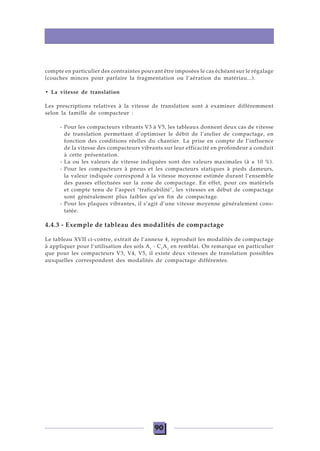 90
compte en particulier des contraintes pouvant être imposées le cas échéant sur le régalage
(couches minces pour parfaire la fragmentation ou l’aération du matériau...).
• La vitesse de translation
Les prescriptions relatives à la vitesse de translation sont à examiner différemment
selon la famille de compacteur :
- Pour les compacteurs vibrants V3 à V5, les tableaux donnent deux cas de vitesse
de translation permettant d’optimiser le débit de l’atelier de compactage, en
fonction des conditions réelles du chantier. La prise en compte de l’influence
de la vitesse des compacteurs vibrants sur leur efficacité en profondeur a conduit
à cette présentation.
- La ou les valeurs de vitesse indiquées sont des valeurs maximales (à ± 10 %).
- Pour les compacteurs à pneus et les compacteurs statiques à pieds dameurs,
la valeur indiquée correspond à la vitesse moyenne estimée durant l’ensemble
des passes effectuées sur la zone de compactage. En effet, pour ces matériels
et compte tenu de l’aspect "traficabilité", les vitesses en début de compactage
sont généralement plus faibles qu’en fin de compactage.
- Pour les plaques vibrantes, il s’agit d’une vitesse moyenne généralement cons-
tatée.
4.4.3 - Exemple de tableau des modalités de compactage
Le tableau XVII ci-contre, extrait de l’annexe 4, reproduit les modalités de compactage
à appliquer pour l’utilisation des sols A1
- C1
A1
en remblai. On remarque en particulier
que pour les compacteurs V3, V4, V5, il existe deux vitesses de translation possibles
auxquelles correspondent des modalités de compactage différentes.
 