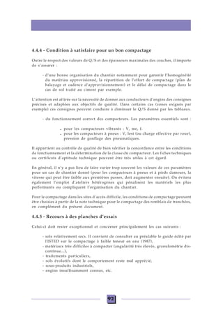 92
4.4.4 - Condition à satisfaire pour un bon compactage
Outre le respect des valeurs de Q/S et des épaisseurs maximales des couches, il importe
de s’assurer :
- d’une bonne organisation du chantier notamment pour garantir l’homogénéité
du matériau approvisionné, la répartition de l’effort de compactage (plan de
balayage et cadence d’approvisionnement) et le délai de compactage dans le
cas de sol traité au ciment par exemple.
L’attention est attirée sur la nécessité de donner aux conducteurs d’engins des consignes
précises et adaptées aux objectifs de qualité. Dans certains cas (zones exiguës par
exemple) ces consignes peuvent conduire à diminuer le Q/S donné par les tableaux.
- du fonctionnement correct des compacteurs. Les paramètres essentiels sont :
. pour les compacteurs vibrants : V, me, f.
. pour les compacteurs à pneus : V, lest (ou charge effective par roue),
pression de gonflage des pneumatiques.
Il appartient au contrôle de qualité de bien vérifier la concordance entre les conditions
de fonctionnement et la détermination de la classe du compacteur. Les fiches techniques
ou certificats d’aptitude technique peuvent être très utiles à cet égard.
En général, il n’y a pas lieu de faire varier trop souvent les valeurs de ces paramètres
pour un cas de chantier donné (pour les compacteurs à pneus et à pieds dameurs, la
vitesse qui peut être faible aux premières passes, doit augmenter ensuite). On évitera
également l’emploi d’ateliers hétérogènes qui pénalisent les matériels les plus
performants ou compliquent l’organisation du chantier.
Pour le compactage dans les sites d’accès difficile, les conditions de compactage peuvent
être choisies à partir de la note technique pour le compactage des remblais de tranchées,
en complément du présent document.
4.4.5 - Recours à des planches d’essais
Celui-ci doit rester exceptionnel et concerner principalement les cas suivants :
- sols relativement secs. Il convient de consulter au préalable le guide édité par
l'ISTED sur le compactage à faible teneur en eau (1987),
- matériaux très difficiles à compacter (angularité très élevée, granulométrie dis-
continue...),
- traitements particuliers,
- sols évolutifs dont le comportement reste mal apprécié,
- sous-produits industriels,
- engins insuffisamment connus, etc.
 