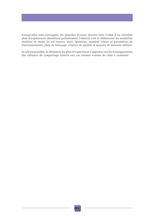93
Lorsqu’elles sont envisagées, les planches d’essais doivent faire l’objet d’un véritable
plan d’expériences identifiant parfaitement l’objectif visé et définissant les modalités
étudiées en terme de sol (nature, état), épaisseur, matériel (classe et paramètres de
fonctionnement), plan de balayage, critères de qualité et moyens de mesures utilisés.
Si cela est possible, la définition du plan d’expériences s’appuiera sur les renseignements
des tableaux de compactage relatifs aux cas estimés voisins de celui à examiner.
 
