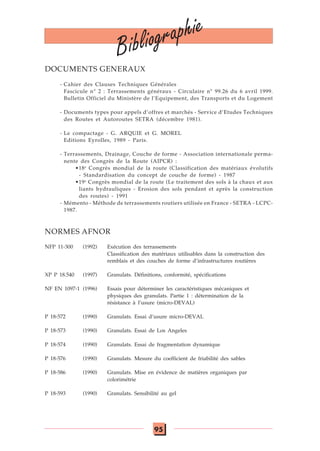 95
DOCUMENTS GENERAUX
- Cahier des Clauses Techniques Générales
Fascicule n° 2 : Terrassements généraux - Circulaire n° 99.26 du 6 avril 1999.
Bulletin Officiel du Ministère de l’Equipement, des Transports et du Logement
- Documents types pour appels d’offres et marchés - Service d’Etudes Techniques
des Routes et Autoroutes SETRA (décembre 1981).
- Le compactage - G. ARQUIE et G. MOREL
Editions Eyrolles, 1989 - Paris.
- Terrassements, Drainage, Couche de forme - Association internationale perma-
nente des Congrès de la Route (AIPCR) :
•18e
Congrès mondial de la route (Classification des matériaux évolutifs
- Standardisation du concept de couche de forme) - 1987
•19e
Congrès mondial de la route (Le traitement des sols à la chaux et aux
liants hydrauliques - Erosion des sols pendant et après la construction
des routes) - 1991
- Mémento - Méthode de terrassements routiers utilisée en France - SETRA - LCPC-
1987.
NORMES AFNOR
NFP 11-300 (1992) Exécution des terrassements
Classification des matériaux utilisables dans la construction des
remblais et des couches de forme d’infrastructures routières
XP P 18.540 (1997) Granulats. Définitions, conformité, spécifications
NF EN 1097-1 (1996) Essais pour déterminer les caractéristiques mécaniques et
physiques des granulats. Partie 1 : détermination de la
résistance à l’usure (micro-DEVAL)
P 18-572 (1990) Granulats. Essai d’usure micro-DEVAL
P 18-573 (1990) Granulats. Essai de Los Angeles
P 18-574 (1990) Granulats. Essai de fragmentation dynamique
P 18-576 (1990) Granulats. Mesure du coefficient de friabilité des sables
P 18-586 (1990) Granulats. Mise en évidence de matières organiques par
colorimétrie
P 18-593 (1990) Granulats. Sensibilité au gel
Bibliographie
 