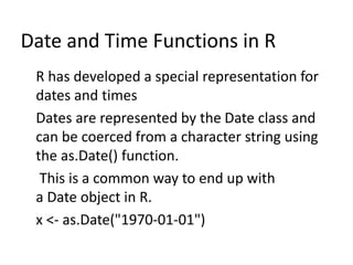 Date and Time Functions in R
R has developed a special representation for
dates and times
Dates are represented by the Date class and
can be coerced from a character string using
the as.Date() function.
This is a common way to end up with
a Date object in R.
x <- as.Date("1970-01-01")
 