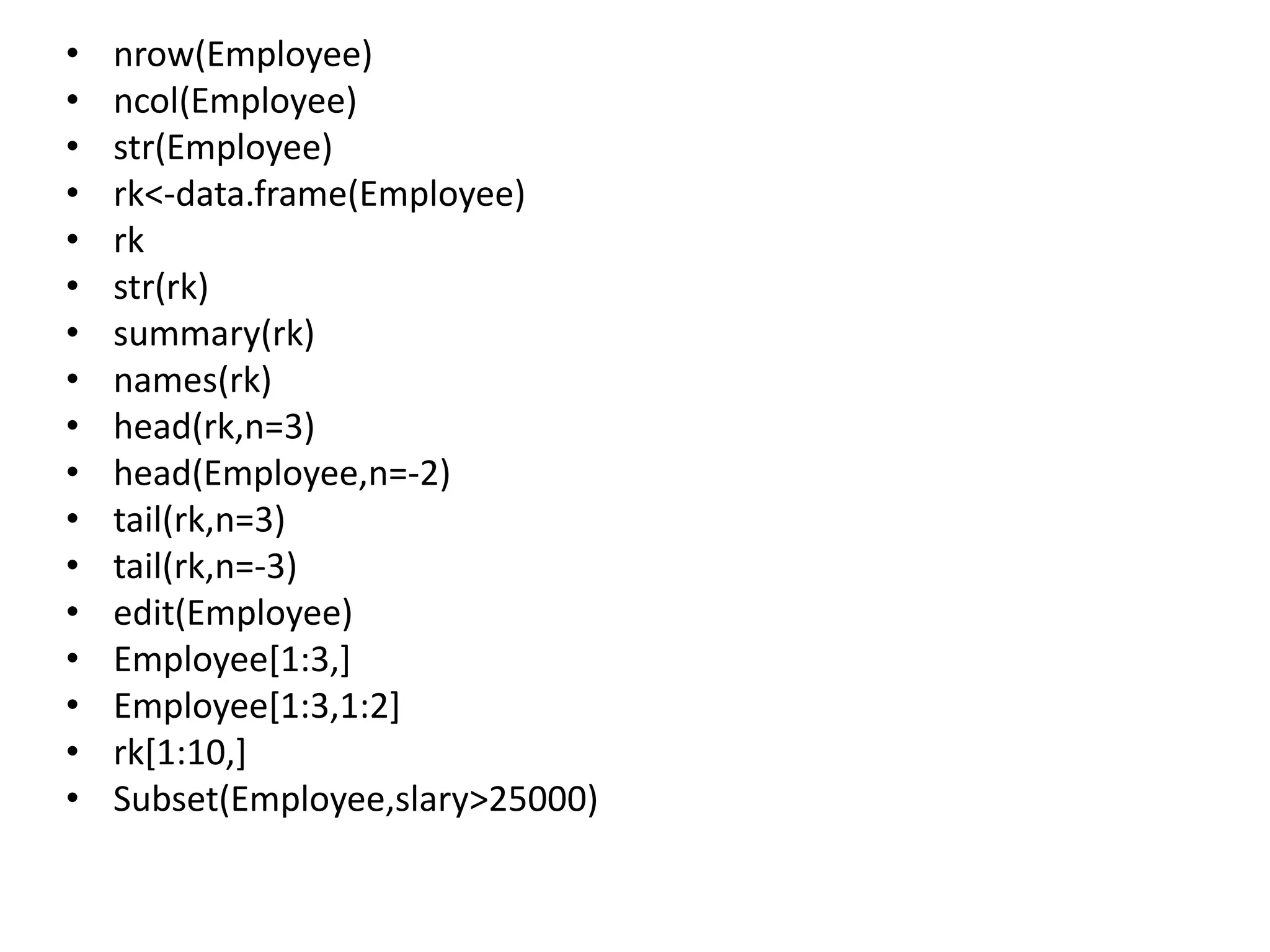 • nrow(Employee)
• ncol(Employee)
• str(Employee)
• rk<-data.frame(Employee)
• rk
• str(rk)
• summary(rk)
• names(rk)
• head(rk,n=3)
• head(Employee,n=-2)
• tail(rk,n=3)
• tail(rk,n=-3)
• edit(Employee)
• Employee[1:3,]
• Employee[1:3,1:2]
• rk[1:10,]
• Subset(Employee,slary>25000)
 
