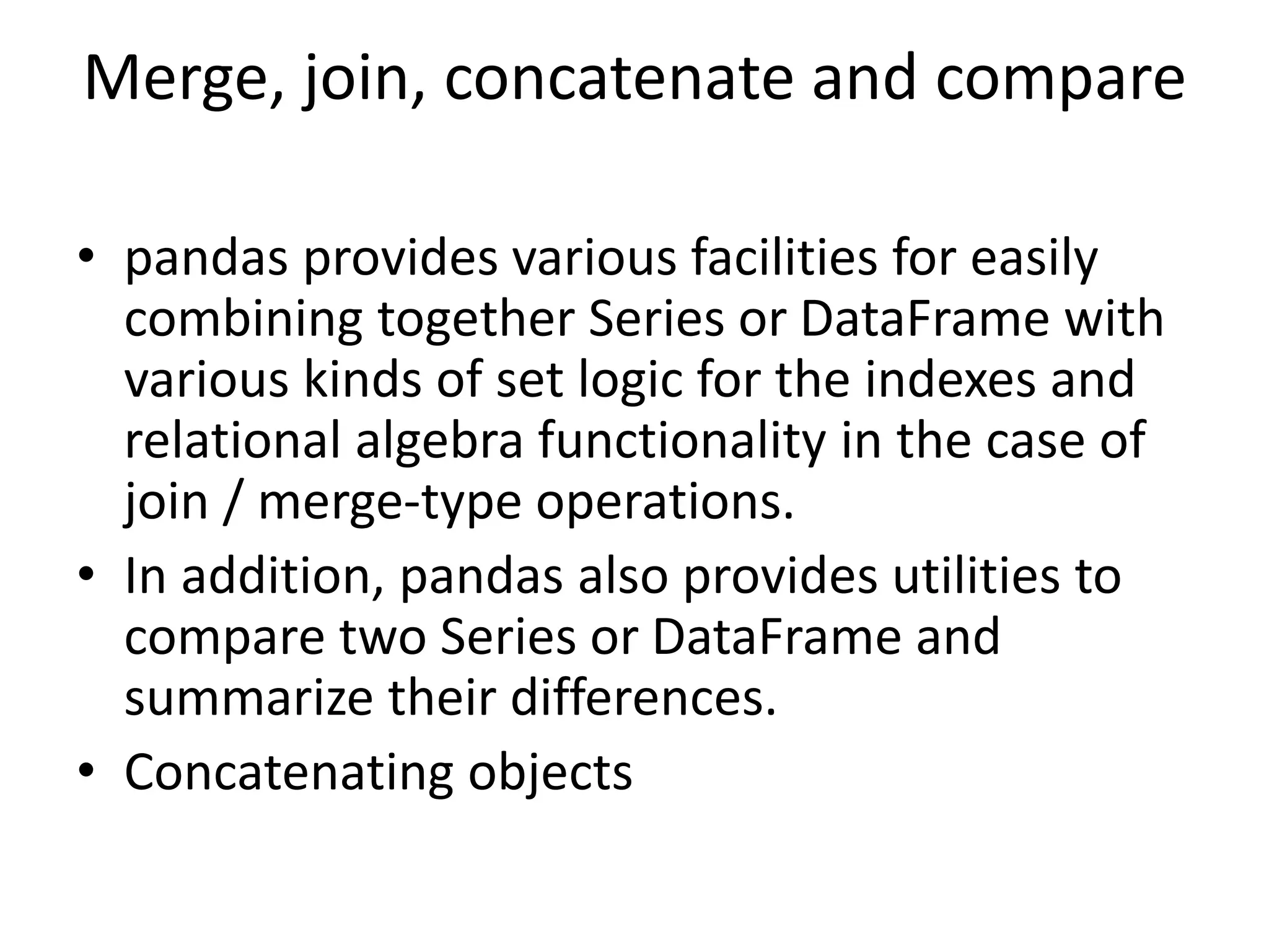 Merge, join, concatenate and compare
• pandas provides various facilities for easily
combining together Series or DataFrame with
various kinds of set logic for the indexes and
relational algebra functionality in the case of
join / merge-type operations.
• In addition, pandas also provides utilities to
compare two Series or DataFrame and
summarize their differences.
• Concatenating objects
 