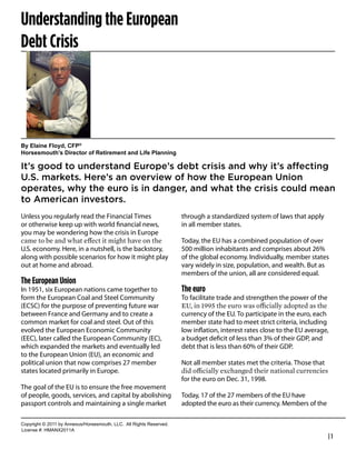 Understanding the European
Debt Crisis
                                                                                             Robert Feinholz
                                                                                             President
                                                                                             Foreman Bay LLC
                                                                                             800-784-3525
                                                                                             rfeinholz@fbayassociates.com
                                                                                             www.fbayassociates.com




By  Elaine  Floyd,  CFP®
Horsesmouth’s  Director  of  Retirement  and  Life  Planning

It’s  good  to  understand  Europe’s  debt  crisis  and  why  it’s  affecting  
U.S.  markets.  Here’s  an  overview  of  how  the  European  Union  
operates,  why  the  euro  is  in  danger,  and  what  the  crisis  could  mean  
to  American  investors.
Unless you regularly read the Financial Times                                  through a standardized system of laws that apply
or otherwise keep up with world ﬁnancial news,                                 in all member states.
you may be wondering how the crisis in Europe
                                                                               Today, the EU has a combined population of over
U.S. economy. Here, in a nutshell, is the backstory,                           500 million inhabitants and comprises about 26%
along with possible scenarios for how it might play                            of the global economy. Individually, member states
out at home and abroad.                                                        vary widely in size, population, and wealth. But as
                                                                               members of the union, all are considered equal.
The European Union
In 1951, six European nations came together to                                 The euro
form the European Coal and Steel Community                                     To facilitate trade and strengthen the power of the
(ECSC) for the purpose of preventing future war
between France and Germany and to create a                                     currency of the EU. To participate in the euro, each
common market for coal and steel. Out of this                                  member state had to meet strict criteria, including
evolved the European Economic Community                                        low inﬂation, interest rates close to the EU average,
(EEC), later called the European Community (EC),                               a budget deﬁcit of less than 3% of their GDP, and
which expanded the markets and eventually led                                  debt that is less than 60% of their GDP.
to the European Union (EU), an economic and
political union that now comprises 27 member                                   Not all member states met the criteria. Those that
states located primarily in Europe.
                                                                               for the euro on Dec. 31, 1998.
The goal of the EU is to ensure the free movement
of people, goods, services, and capital by abolishing                          Today, 17 of the 27 members of the EU have
passport controls and maintaining a single market                              adopted the euro as their currency. Members of the

Copyright  ©  2011  by  Annexus/Horsesmouth,  LLC.    All  Rights  Reserved.
License  #:  HMANX2011A
                                                                                                                                     |1
 