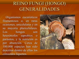 REINO FUNGI (HONGO)REINO FUNGI (HONGO)
GENERALIDADESGENERALIDADES
Organismos eucarióticosOrganismos eucarióticos
filamentosos o, en rarasfilamentosos o, en raras
ocasiones, unicelulares y enocasiones, unicelulares y en
su mayoría pluricelulares.su mayoría pluricelulares.
Los hongos sonLos hongos son
heterótrofos saprobios oheterótrofos saprobios o
parásitos, y la nutrición esparásitos, y la nutrición es
por absorción. Cerca depor absorción. Cerca de
100.000 especies han sido100.000 especies han sido
descritas dentro de ellas losdescritas dentro de ellas los
conocidos líquenes.conocidos líquenes.
 