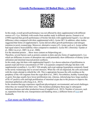 Growth Performance Of Boiled Diets : A Study
In this study, overall growth performance was not affected by diets supplemented with different
sources of L–Lys. Similarly with results from another study in different species. Emmert et al.
(1999) reported that growth performance of broiler fed diets with supplemental liquid L–Lys did not
difference when compared with diets supplemented with L–lysine HCl. In addition, other studies
suggested that forms of supplemental L–lysine did not affect growth performance and nitrogen
retention in newly weaned pigs. Moreover, alternative source of L–lysine such as L–lysine sulfate
had equal relative bioavailability when compared to standard L–lysine HCl. (Smiricky–Tjardes et
al., 2004; Liu et al., 2007; Ju et al., 2008).
For the intestinal protein ... Show more content on Helpwriting.net ...
Therefore, several factors such as protein contents in diets and also forms of supplemental L–Lys
which are difference in terms of absorption rate could potentially show differences of dietary lysine
utilization and intestinal mucosal protein synthesis.
In this study, pigs fed diets with supplemental liquid L–Lys shown reduction of proliferation in
jejunal crypt and lower concentration of TNF–α in jejunum compared with pigs fed diets with
supplemental crystalline L–Lys HCl. Villi atrophy and crypt undergo hyperplasia commonly found
in the newly weaned pigs due to several stressors. When the villi are digressed, the cells associated
with the crypts attempt to rebuild the villi. This is appropriate because the cells residing on the
periphery of the villi originate from the crypt (Kitt et al., 2001). Nevertheless, healthy weaned pigs
or germ–free pigs usually have lower proliferation rate, whereas, infected pigs have large numbers
of Ki–67 positive cells and high proliferation of intestinal crypts due to the process to improve the
intestinal epithelium cells (Jung et al., 2015).
In the situation that pigs experience significant physiological, environmental, and social challenges
when they are weaned from their sows. This incidence predispose these pigs to subsequent
infectious diseases and other production losses (Campbell et al., 2013). Number of stressors, such
as, separation from the sow, transportation and handling stress, a different forms of food and
feedstuffs,
... Get more on HelpWriting.net ...
 