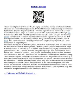 Histone Protein
The unique and primary proteins of DNA, the highly basic histone proteins have been found to be
ubiquitous and conserved among eukaryotes. DNA and histones co–exist as a closely associated and
highly coiled structure. The purpose of such a structural organization is to compact DNA; which
would otherwise be too long to be accommodated within the restricted boundaries of a single cell.
Core histones (H2A, H2B, H3 and H4) and Linker histones (H1) are the two types that this unique
protein is composed of. These Core histone exhibit a structured organization with H2A and H2B
forming dimers and H3 and H4 forming tetramers. Along with approximately 146 base pairs of
DNA, these core histones form a heterotypic nucleosome complex; weighing about 206 ... Show
more content on Helpwriting.net ...
Since this is the only part of the histone protein which exists in an uncoiled state, it is subjected to
far more modifications than the core proteins. Structurally, the H1 proteins exhibits a much longer
C–terminal domain as compared to its N–terminal domain surrounding a highly conserved central
globular domain. This C–terminal domain is arranged as a β hairpin motif associated with three α
helices. The C–terminal is lined with Lysine residues with alternating Alanine residues. The amino
acid constitution of the N and C terminals of this linker histone is detrimental for chromatin folding.
The N–terminal region is composed of hydrophobic residues and the globular domain is made up of
mostly basic amino acids; however the exact composition still remains to be characterized. Research
has revealed the C–terminal domain by itself is able to bring about an efficient amount of chromatin
fiber folding as the native H1 protein. Phosphorylation of this linker histone protein is the most
studied post translational modification. Research has brought forward numerous examples of cross–
talk found to be essential for regulation of this protein. Acetylation of Lysine at position 34 by HAT
enzyme has been proven to be associated with activation of DNA
... Get more on HelpWriting.net ...
 