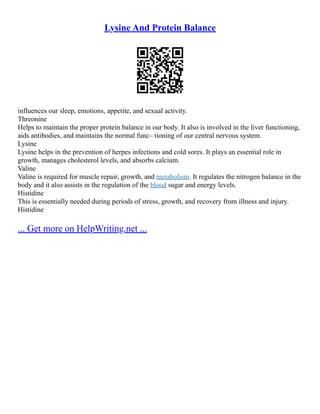 Lysine And Protein Balance
influences our sleep, emotions, appetite, and sexual activity.
Threonine
Helps to maintain the proper protein balance in our body. It also is involved in the liver functioning,
aids antibodies, and maintains the normal func– tioning of our central nervous system.
Lysine
Lysine helps in the prevention of herpes infections and cold sores. It plays an essential role in
growth, manages cholesterol levels, and absorbs calcium.
Valine
Valine is required for muscle repair, growth, and metabolism. It regulates the nitrogen balance in the
body and it also assists in the regulation of the blood sugar and energy levels.
Histidine
This is essentially needed during periods of stress, growth, and recovery from illness and injury.
Histidine
... Get more on HelpWriting.net ...
 