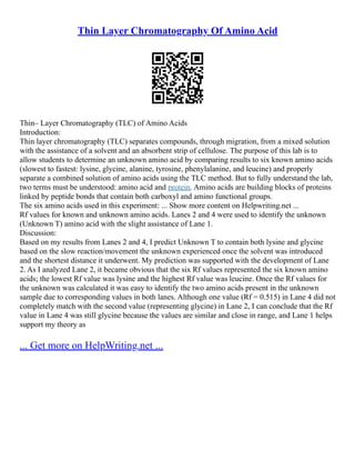 Thin Layer Chromatography Of Amino Acid
Thin– Layer Chromatography (TLC) of Amino Acids
Introduction:
Thin layer chromatography (TLC) separates compounds, through migration, from a mixed solution
with the assistance of a solvent and an absorbent strip of cellulose. The purpose of this lab is to
allow students to determine an unknown amino acid by comparing results to six known amino acids
(slowest to fastest: lysine, glycine, alanine, tyrosine, phenylalanine, and leucine) and properly
separate a combined solution of amino acids using the TLC method. But to fully understand the lab,
two terms must be understood: amino acid and protein. Amino acids are building blocks of proteins
linked by peptide bonds that contain both carboxyl and amino functional groups.
The six amino acids used in this experiment: ... Show more content on Helpwriting.net ...
Rf values for known and unknown amino acids. Lanes 2 and 4 were used to identify the unknown
(Unknown T) amino acid with the slight assistance of Lane 1.
Discussion:
Based on my results from Lanes 2 and 4, I predict Unknown T to contain both lysine and glycine
based on the slow reaction/movement the unknown experienced once the solvent was introduced
and the shortest distance it underwent. My prediction was supported with the development of Lane
2. As I analyzed Lane 2, it became obvious that the six Rf values represented the six known amino
acids; the lowest Rf value was lysine and the highest Rf value was leucine. Once the Rf values for
the unknown was calculated it was easy to identify the two amino acids present in the unknown
sample due to corresponding values in both lanes. Although one value (Rf = 0.515) in Lane 4 did not
completely match with the second value (representing glycine) in Lane 2, I can conclude that the Rf
value in Lane 4 was still glycine because the values are similar and close in range, and Lane 1 helps
support my theory as
... Get more on HelpWriting.net ...
 